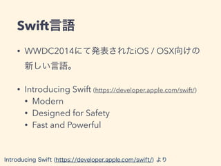 Swift言語
• WWDC2014にて発表されたiOS / OSX向けの
新しい言語。
• Introducing Swift (https://developer.apple.com/swift/)
• Modern
• Designed for Safety
• Fast and Powerful
Introducing Swift (https://developer.apple.com/swift/) より
 