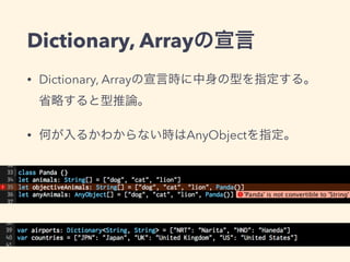Dictionary, Arrayの宣言
• Dictionary, Arrayの宣言時に中身の型を指定する。
省略すると型推論。
• 何が入るかわからない時はAnyObjectを指定。
 