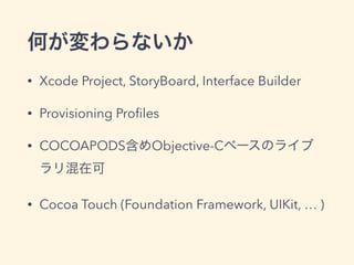 何が変わらないか
• Xcode Project, StoryBoard, Interface Builder
• Provisioning Proﬁles
• COCOAPODS含めObjective-Cベースのライブ
ラリ混在可
• Cocoa Touch (Foundation Framework, UIKit, … )
 