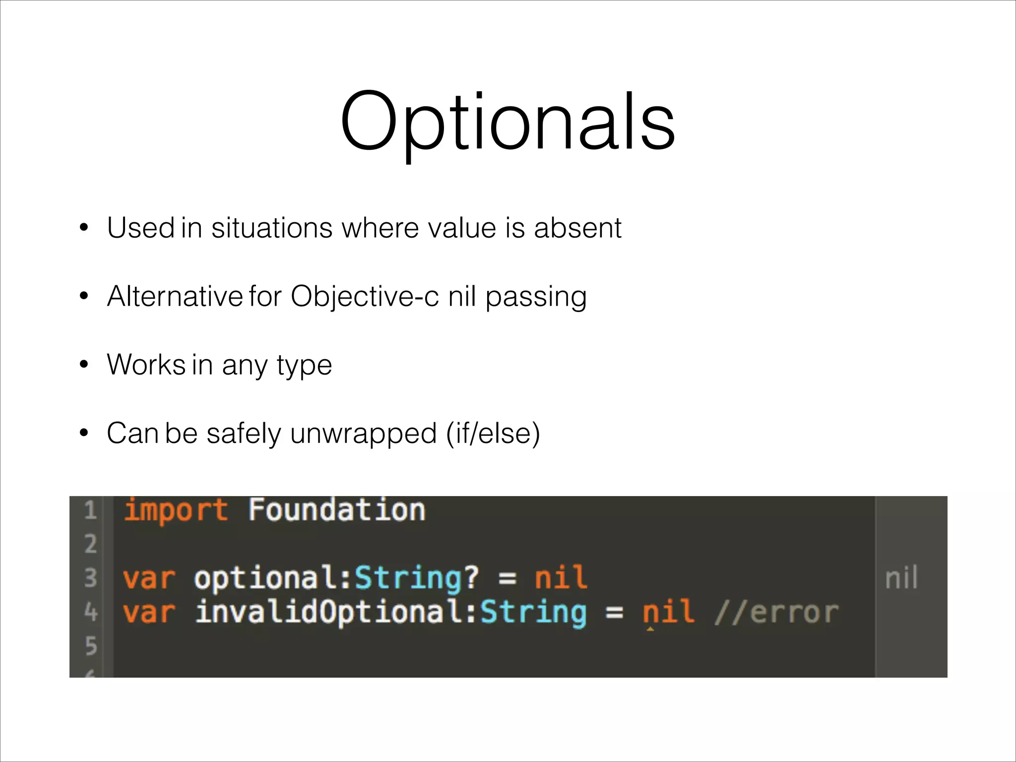Optionals 
• Used in situations where value is absent 
• Alternative for Objective-c nil passing 
• Works in any type 
• Can be safely unwrapped (if/else) 
 
