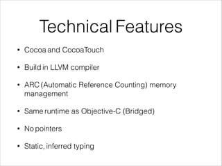 Technical Features 
• Cocoa and CocoaTouch 
• Build in LLVM compiler 
• ARC (Automatic Reference Counting) memory 
management 
• Same runtime as Objective-C (Bridged) 
• No pointers 
• Static, inferred typing 
 