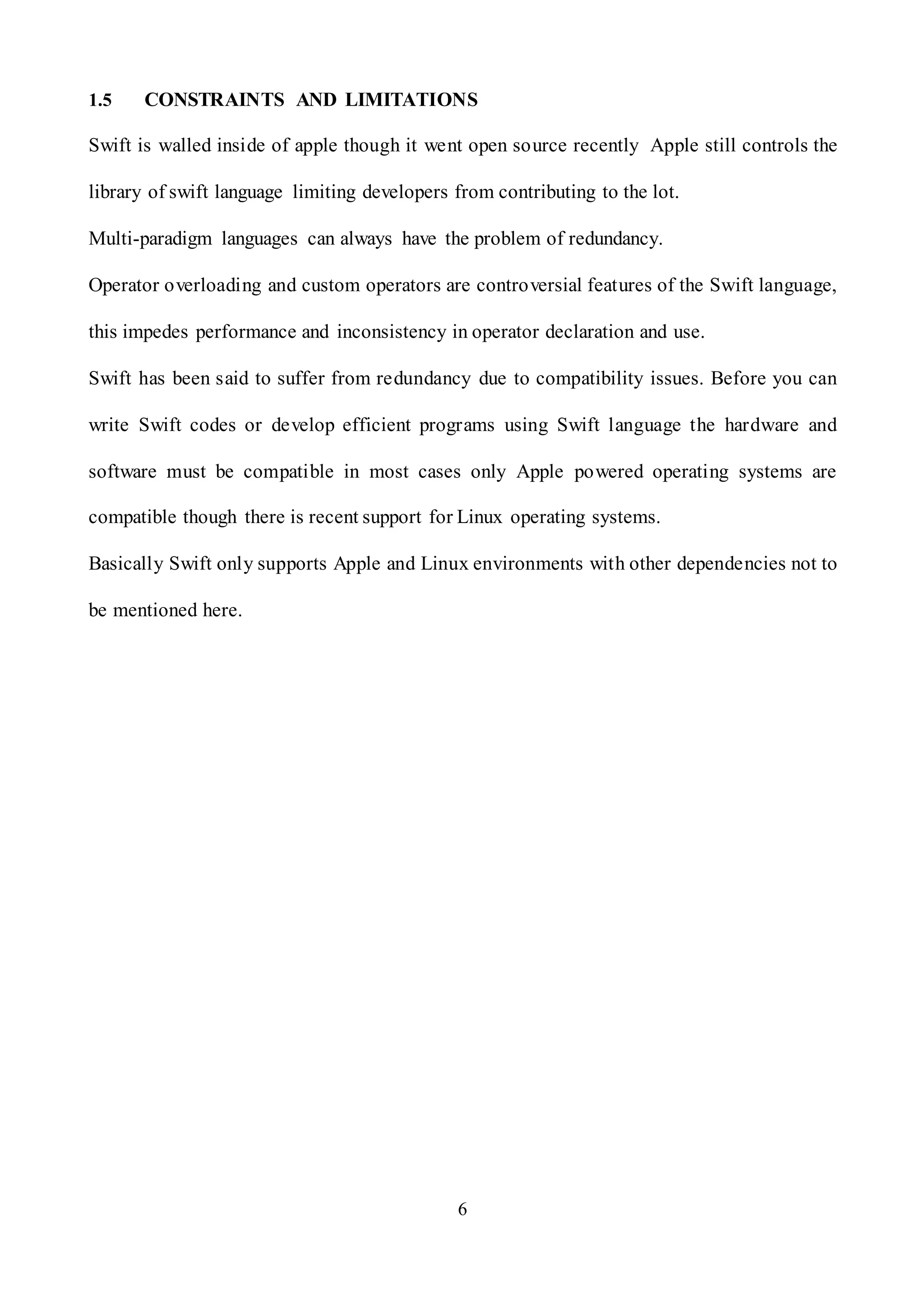 6
1.5 CONSTRAINTS AND LIMITATIONS
Swift is walled inside of apple though it went open source recently Apple still controls the
library of swift language limiting developers from contributing to the lot.
Multi-paradigm languages can always have the problem of redundancy.
Operator overloading and custom operators are controversial features of the Swift language,
this impedes performance and inconsistency in operator declaration and use.
Swift has been said to suffer from redundancy due to compatibility issues. Before you can
write Swift codes or develop efficient programs using Swift language the hardware and
software must be compatible in most cases only Apple powered operating systems are
compatible though there is recent support for Linux operating systems.
Basically Swift only supports Apple and Linux environments with other dependencies not to
be mentioned here.
 
