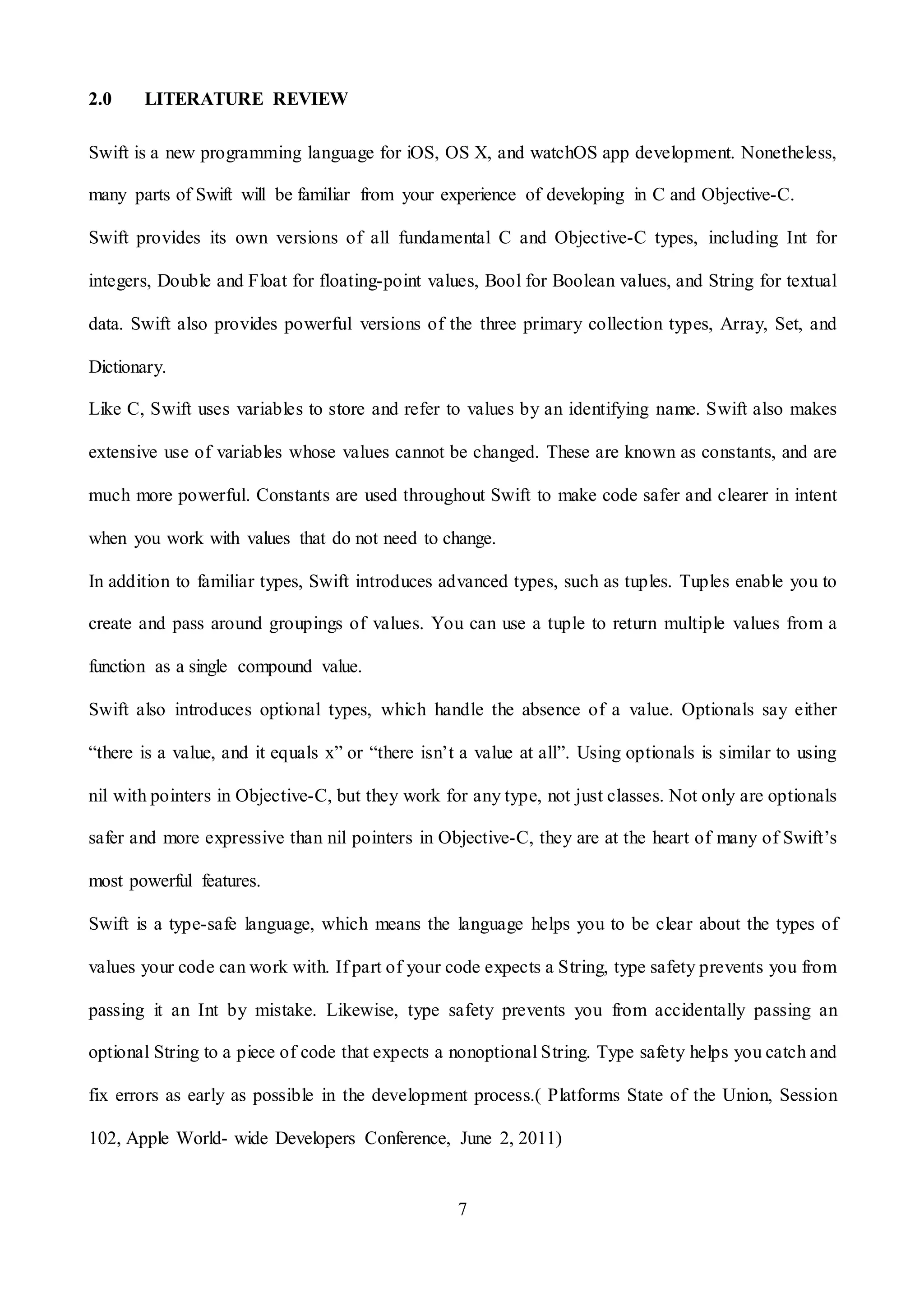 7
2.0 LITERATURE REVIEW
Swift is a new programming language for iOS, OS X, and watchOS app development. Nonetheless,
many parts of Swift will be familiar from your experience of developing in C and Objective-C.
Swift provides its own versions of all fundamental C and Objective-C types, including Int for
integers, Double and Float for floating-point values, Bool for Boolean values, and String for textual
data. Swift also provides powerful versions of the three primary collection types, Array, Set, and
Dictionary.
Like C, Swift uses variables to store and refer to values by an identifying name. Swift also makes
extensive use of variables whose values cannot be changed. These are known as constants, and are
much more powerful. Constants are used throughout Swift to make code safer and clearer in intent
when you work with values that do not need to change.
In addition to familiar types, Swift introduces advanced types, such as tuples. Tuples enable you to
create and pass around groupings of values. You can use a tuple to return multiple values from a
function as a single compound value.
Swift also introduces optional types, which handle the absence of a value. Optionals say either
“there is a value, and it equals x” or “there isn’t a value at all”. Using optionals is similar to using
nil with pointers in Objective-C, but they work for any type, not just classes. Not only are optionals
safer and more expressive than nil pointers in Objective-C, they are at the heart of many of Swift’s
most powerful features.
Swift is a type-safe language, which means the language helps you to be clear about the types of
values your code can work with. If part of your code expects a String, type safety prevents you from
passing it an Int by mistake. Likewise, type safety prevents you from accidentally passing an
optional String to a piece of code that expects a nonoptional String. Type safety helps you catch and
fix errors as early as possible in the development process.( Platforms State of the Union, Session
102, Apple World- wide Developers Conference, June 2, 2011)
 