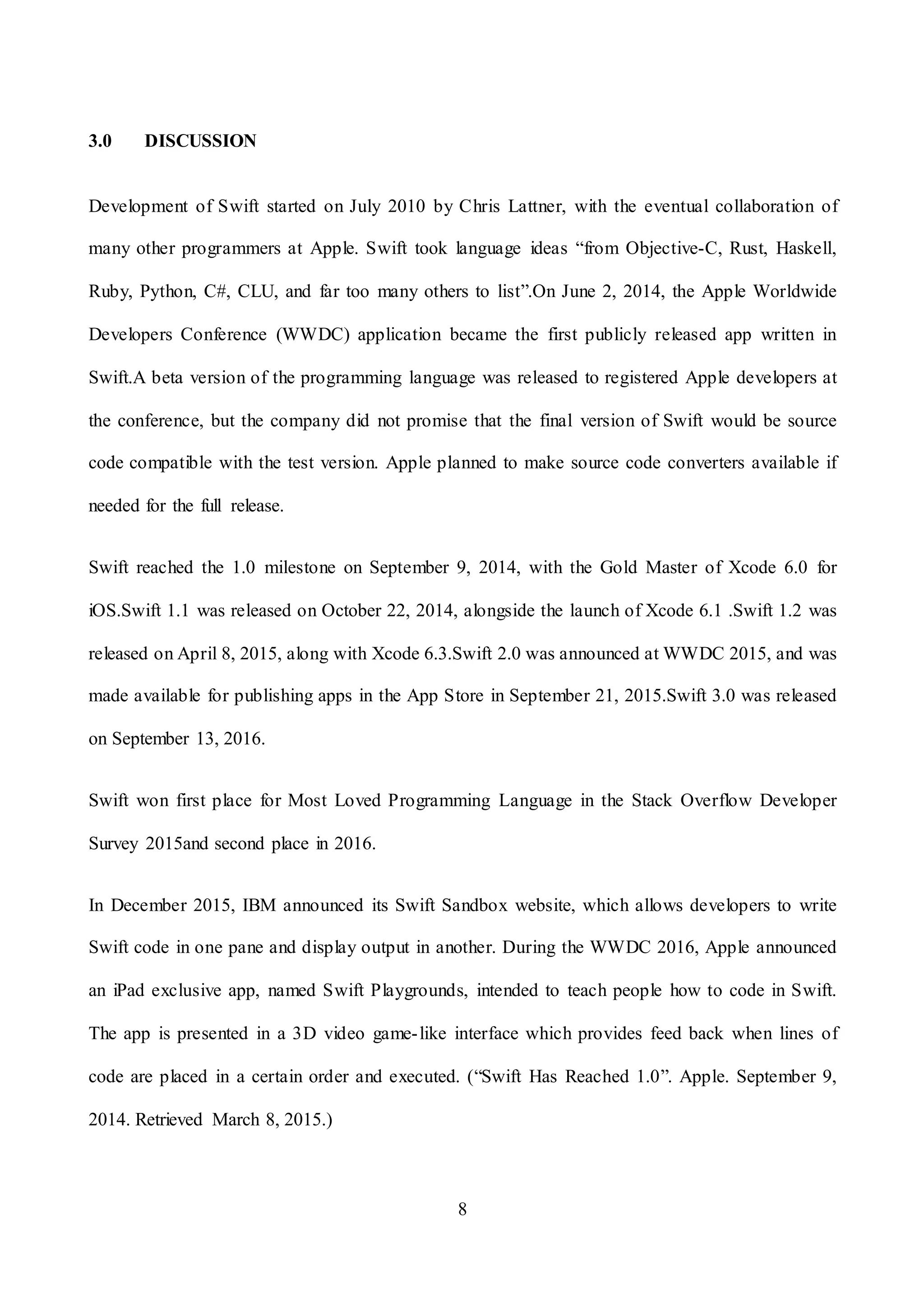 8
3.0 DISCUSSION
Development of Swift started on July 2010 by Chris Lattner, with the eventual collaboration of
many other programmers at Apple. Swift took language ideas “from Objective-C, Rust, Haskell,
Ruby, Python, C#, CLU, and far too many others to list”.On June 2, 2014, the Apple Worldwide
Developers Conference (WWDC) application became the first publicly released app written in
Swift.A beta version of the programming language was released to registered Apple developers at
the conference, but the company did not promise that the final version of Swift would be source
code compatible with the test version. Apple planned to make source code converters available if
needed for the full release.
Swift reached the 1.0 milestone on September 9, 2014, with the Gold Master of Xcode 6.0 for
iOS.Swift 1.1 was released on October 22, 2014, alongside the launch of Xcode 6.1 .Swift 1.2 was
released on April 8, 2015, along with Xcode 6.3.Swift 2.0 was announced at WWDC 2015, and was
made available for publishing apps in the App Store in September 21, 2015.Swift 3.0 was released
on September 13, 2016.
Swift won first place for Most Loved Programming Language in the Stack Overflow Developer
Survey 2015and second place in 2016.
In December 2015, IBM announced its Swift Sandbox website, which allows developers to write
Swift code in one pane and display output in another. During the WWDC 2016, Apple announced
an iPad exclusive app, named Swift Playgrounds, intended to teach people how to code in Swift.
The app is presented in a 3D video game-like interface which provides feed back when lines of
code are placed in a certain order and executed. (“Swift Has Reached 1.0”. Apple. September 9,
2014. Retrieved March 8, 2015.)
 