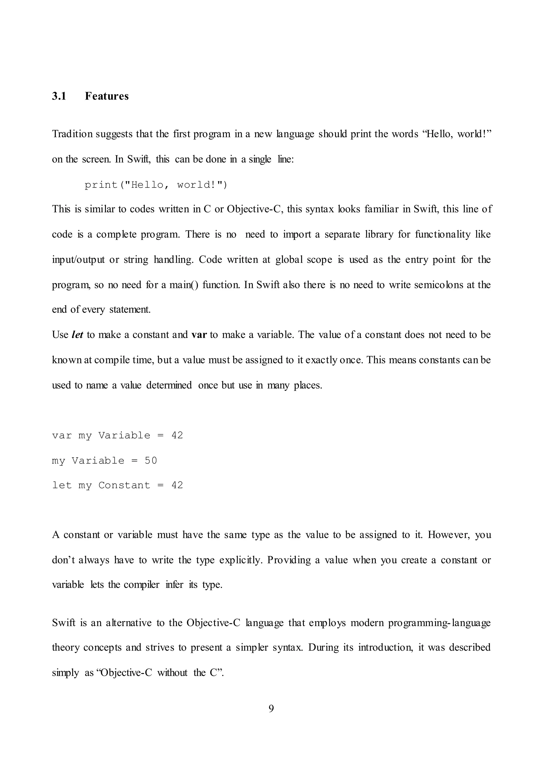 9
3.1 Features
Tradition suggests that the first program in a new language should print the words “Hello, world!”
on the screen. In Swift, this can be done in a single line:
print("Hello, world!")
This is similar to codes written in C or Objective-C, this syntax looks familiar in Swift, this line of
code is a complete program. There is no need to import a separate library for functionality like
input/output or string handling. Code written at global scope is used as the entry point for the
program, so no need for a main() function. In Swift also there is no need to write semicolons at the
end of every statement.
Use let to make a constant and var to make a variable. The value of a constant does not need to be
known at compile time, but a value must be assigned to it exactly once. This means constants can be
used to name a value determined once but use in many places.
var my Variable = 42
my Variable = 50
let my Constant = 42
A constant or variable must have the same type as the value to be assigned to it. However, you
don’t always have to write the type explicitly. Providing a value when you create a constant or
variable lets the compiler infer its type.
Swift is an alternative to the Objective-C language that employs modern programming-language
theory concepts and strives to present a simpler syntax. During its introduction, it was described
simply as “Objective-C without the C”.
 