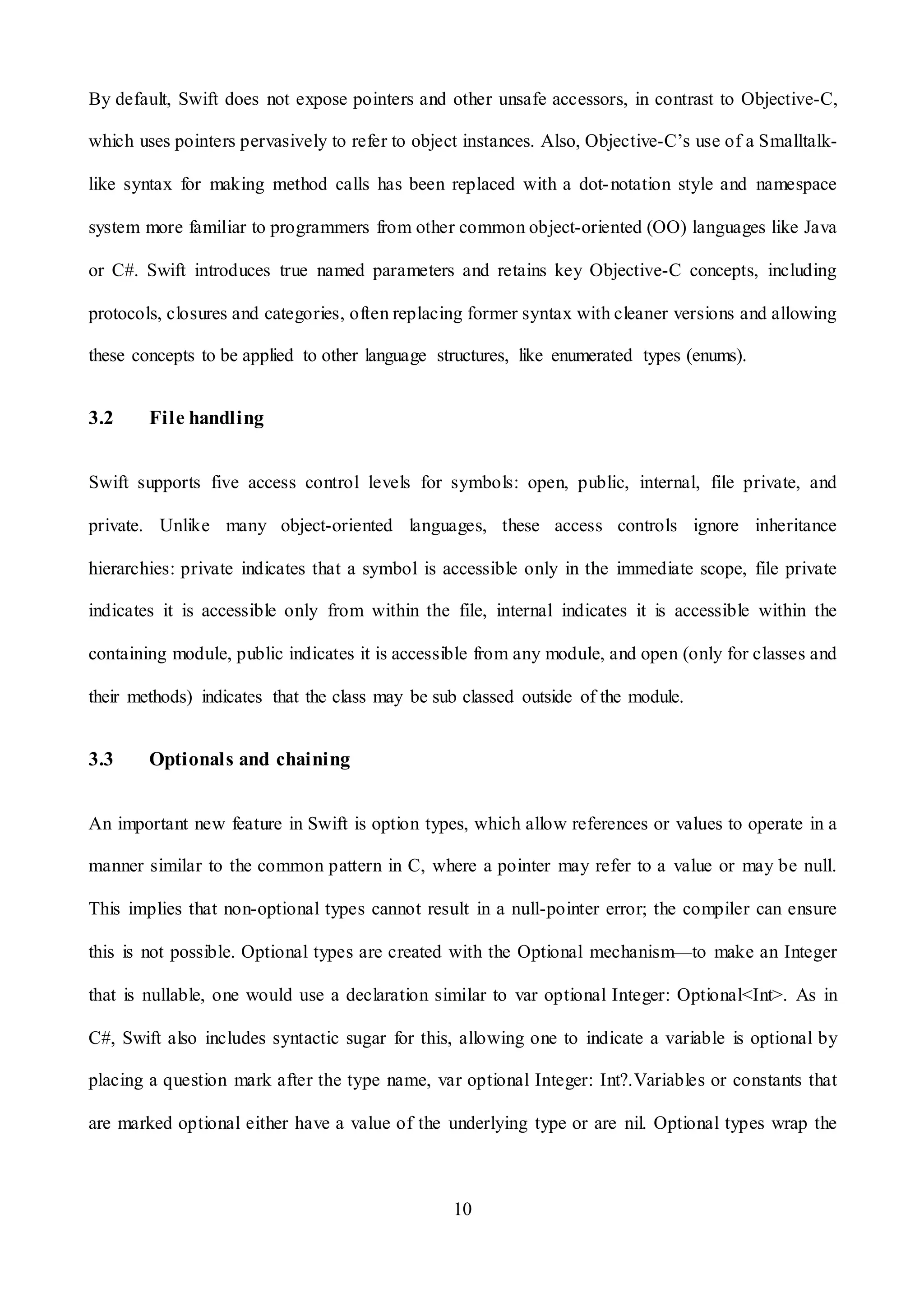 10
By default, Swift does not expose pointers and other unsafe accessors, in contrast to Objective-C,
which uses pointers pervasively to refer to object instances. Also, Objective-C’s use of a Smalltalk-
like syntax for making method calls has been replaced with a dot-notation style and namespace
system more familiar to programmers from other common object-oriented (OO) languages like Java
or C#. Swift introduces true named parameters and retains key Objective-C concepts, including
protocols, closures and categories, often replacing former syntax with cleaner versions and allowing
these concepts to be applied to other language structures, like enumerated types (enums).
3.2 File handling
Swift supports five access control levels for symbols: open, public, internal, file private, and
private. Unlike many object-oriented languages, these access controls ignore inheritance
hierarchies: private indicates that a symbol is accessible only in the immediate scope, file private
indicates it is accessible only from within the file, internal indicates it is accessible within the
containing module, public indicates it is accessible from any module, and open (only for classes and
their methods) indicates that the class may be sub classed outside of the module.
3.3 Optionals and chaining
An important new feature in Swift is option types, which allow references or values to operate in a
manner similar to the common pattern in C, where a pointer may refer to a value or may be null.
This implies that non-optional types cannot result in a null-pointer error; the compiler can ensure
this is not possible. Optional types are created with the Optional mechanism—to make an Integer
that is nullable, one would use a declaration similar to var optional Integer: Optional<Int>. As in
C#, Swift also includes syntactic sugar for this, allowing one to indicate a variable is optional by
placing a question mark after the type name, var optional Integer: Int?.Variables or constants that
are marked optional either have a value of the underlying type or are nil. Optional types wrap the
 