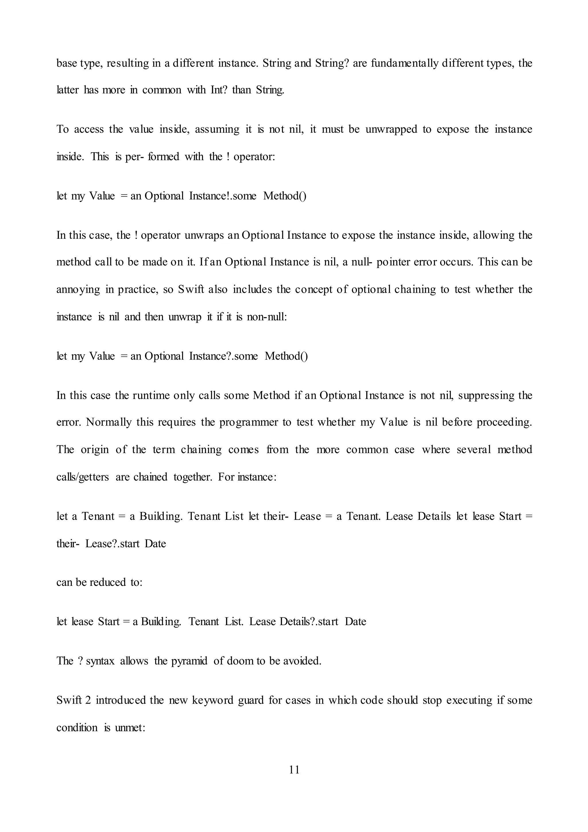 11
base type, resulting in a different instance. String and String? are fundamentally different types, the
latter has more in common with Int? than String.
To access the value inside, assuming it is not nil, it must be unwrapped to expose the instance
inside. This is per- formed with the ! operator:
let my Value = an Optional Instance!.some Method()
In this case, the ! operator unwraps an Optional Instance to expose the instance inside, allowing the
method call to be made on it. If an Optional Instance is nil, a null- pointer error occurs. This can be
annoying in practice, so Swift also includes the concept of optional chaining to test whether the
instance is nil and then unwrap it if it is non-null:
let my Value = an Optional Instance?.some Method()
In this case the runtime only calls some Method if an Optional Instance is not nil, suppressing the
error. Normally this requires the programmer to test whether my Value is nil before proceeding.
The origin of the term chaining comes from the more common case where several method
calls/getters are chained together. For instance:
let a Tenant = a Building. Tenant List let their- Lease = a Tenant. Lease Details let lease Start =
their- Lease?.start Date
can be reduced to:
let lease Start = a Building. Tenant List. Lease Details?.start Date
The ? syntax allows the pyramid of doom to be avoided.
Swift 2 introduced the new keyword guard for cases in which code should stop executing if some
condition is unmet:
 