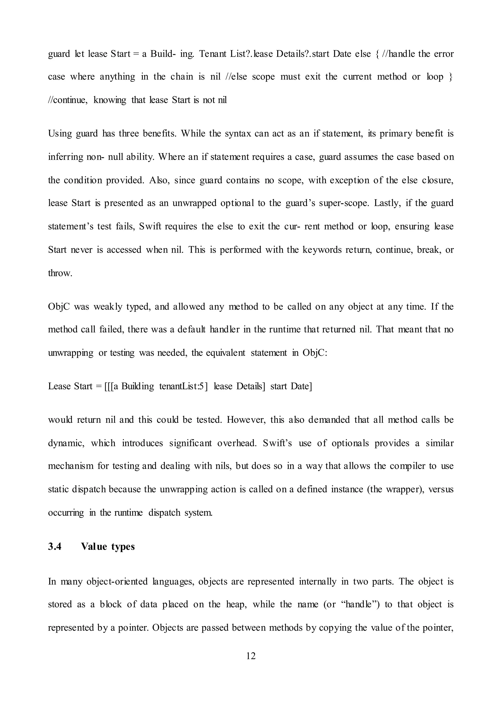 12
guard let lease Start = a Build- ing. Tenant List?.lease Details?.start Date else { //handle the error
case where anything in the chain is nil //else scope must exit the current method or loop }
//continue, knowing that lease Start is not nil
Using guard has three benefits. While the syntax can act as an if statement, its primary benefit is
inferring non- null ability. Where an if statement requires a case, guard assumes the case based on
the condition provided. Also, since guard contains no scope, with exception of the else closure,
lease Start is presented as an unwrapped optional to the guard’s super-scope. Lastly, if the guard
statement’s test fails, Swift requires the else to exit the cur- rent method or loop, ensuring lease
Start never is accessed when nil. This is performed with the keywords return, continue, break, or
throw.
ObjC was weakly typed, and allowed any method to be called on any object at any time. If the
method call failed, there was a default handler in the runtime that returned nil. That meant that no
unwrapping or testing was needed, the equivalent statement in ObjC:
Lease Start = [[[a Building tenantList:5] lease Details] start Date]
would return nil and this could be tested. However, this also demanded that all method calls be
dynamic, which introduces significant overhead. Swift’s use of optionals provides a similar
mechanism for testing and dealing with nils, but does so in a way that allows the compiler to use
static dispatch because the unwrapping action is called on a defined instance (the wrapper), versus
occurring in the runtime dispatch system.
3.4 Value types
In many object-oriented languages, objects are represented internally in two parts. The object is
stored as a block of data placed on the heap, while the name (or “handle”) to that object is
represented by a pointer. Objects are passed between methods by copying the value of the pointer,
 