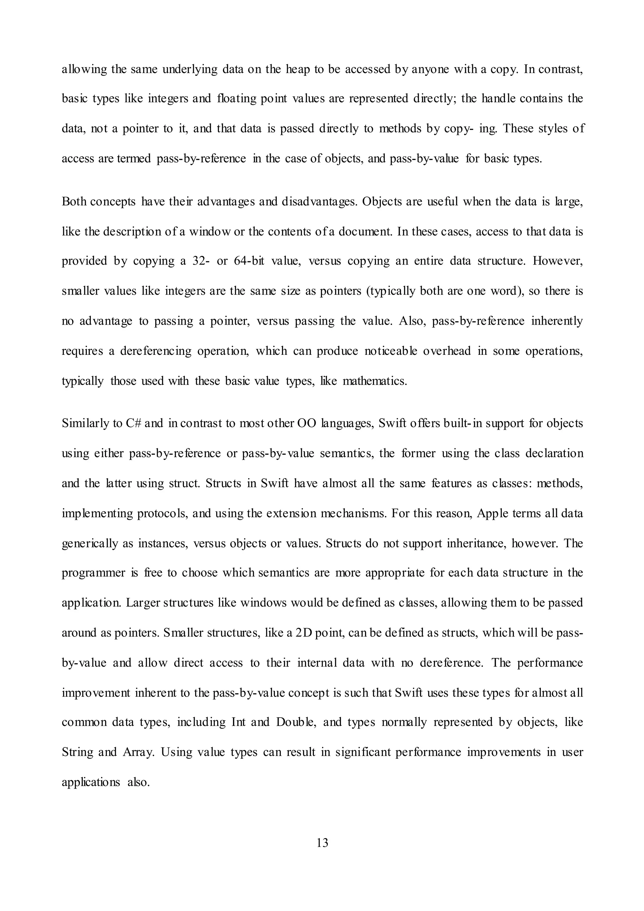 13
allowing the same underlying data on the heap to be accessed by anyone with a copy. In contrast,
basic types like integers and floating point values are represented directly; the handle contains the
data, not a pointer to it, and that data is passed directly to methods by copy- ing. These styles of
access are termed pass-by-reference in the case of objects, and pass-by-value for basic types.
Both concepts have their advantages and disadvantages. Objects are useful when the data is large,
like the description of a window or the contents of a document. In these cases, access to that data is
provided by copying a 32- or 64-bit value, versus copying an entire data structure. However,
smaller values like integers are the same size as pointers (typically both are one word), so there is
no advantage to passing a pointer, versus passing the value. Also, pass-by-reference inherently
requires a dereferencing operation, which can produce noticeable overhead in some operations,
typically those used with these basic value types, like mathematics.
Similarly to C# and in contrast to most other OO languages, Swift offers built-in support for objects
using either pass-by-reference or pass-by-value semantics, the former using the class declaration
and the latter using struct. Structs in Swift have almost all the same features as classes: methods,
implementing protocols, and using the extension mechanisms. For this reason, Apple terms all data
generically as instances, versus objects or values. Structs do not support inheritance, however. The
programmer is free to choose which semantics are more appropriate for each data structure in the
application. Larger structures like windows would be defined as classes, allowing them to be passed
around as pointers. Smaller structures, like a 2D point, can be defined as structs, which will be pass-
by-value and allow direct access to their internal data with no dereference. The performance
improvement inherent to the pass-by-value concept is such that Swift uses these types for almost all
common data types, including Int and Double, and types normally represented by objects, like
String and Array. Using value types can result in significant performance improvements in user
applications also.
 