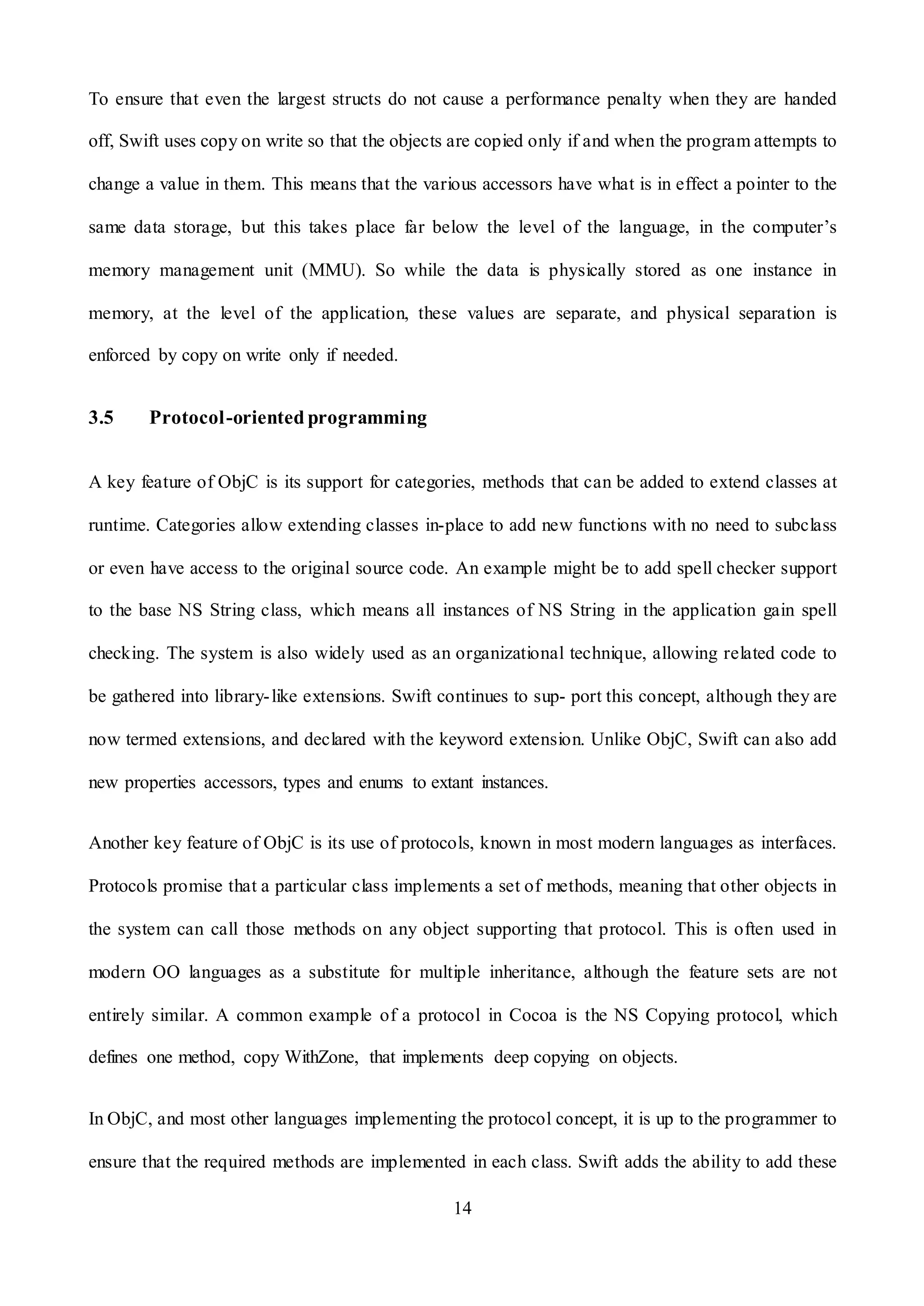 14
To ensure that even the largest structs do not cause a performance penalty when they are handed
off, Swift uses copy on write so that the objects are copied only if and when the program attempts to
change a value in them. This means that the various accessors have what is in effect a pointer to the
same data storage, but this takes place far below the level of the language, in the computer’s
memory management unit (MMU). So while the data is physically stored as one instance in
memory, at the level of the application, these values are separate, and physical separation is
enforced by copy on write only if needed.
3.5 Protocol-oriented programming
A key feature of ObjC is its support for categories, methods that can be added to extend classes at
runtime. Categories allow extending classes in-place to add new functions with no need to subclass
or even have access to the original source code. An example might be to add spell checker support
to the base NS String class, which means all instances of NS String in the application gain spell
checking. The system is also widely used as an organizational technique, allowing related code to
be gathered into library-like extensions. Swift continues to sup- port this concept, although they are
now termed extensions, and declared with the keyword extension. Unlike ObjC, Swift can also add
new properties accessors, types and enums to extant instances.
Another key feature of ObjC is its use of protocols, known in most modern languages as interfaces.
Protocols promise that a particular class implements a set of methods, meaning that other objects in
the system can call those methods on any object supporting that protocol. This is often used in
modern OO languages as a substitute for multiple inheritance, although the feature sets are not
entirely similar. A common example of a protocol in Cocoa is the NS Copying protocol, which
defines one method, copy WithZone, that implements deep copying on objects.
In ObjC, and most other languages implementing the protocol concept, it is up to the programmer to
ensure that the required methods are implemented in each class. Swift adds the ability to add these
 