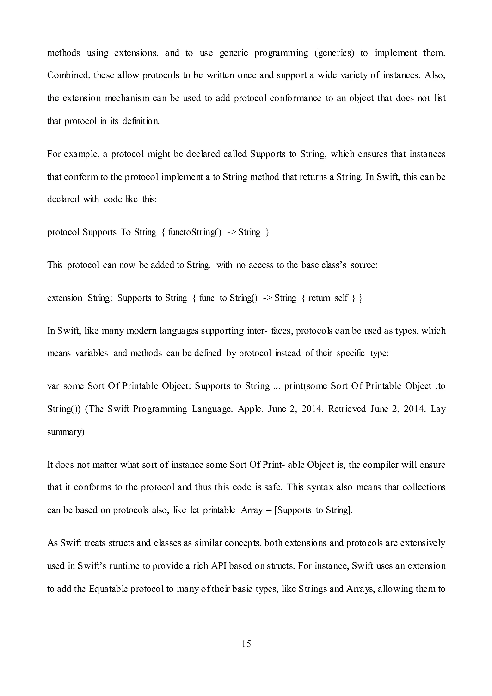 15
methods using extensions, and to use generic programming (generics) to implement them.
Combined, these allow protocols to be written once and support a wide variety of instances. Also,
the extension mechanism can be used to add protocol conformance to an object that does not list
that protocol in its definition.
For example, a protocol might be declared called Supports to String, which ensures that instances
that conform to the protocol implement a to String method that returns a String. In Swift, this can be
declared with code like this:
protocol Supports To String { functoString() -> String }
This protocol can now be added to String, with no access to the base class’s source:
extension String: Supports to String { func to String() -> String { return self } }
In Swift, like many modern languages supporting inter- faces, protocols can be used as types, which
means variables and methods can be defined by protocol instead of their specific type:
var some Sort Of Printable Object: Supports to String ... print(some Sort Of Printable Object .to
String()) (The Swift Programming Language. Apple. June 2, 2014. Retrieved June 2, 2014. Lay
summary)
It does not matter what sort of instance some Sort Of Print- able Object is, the compiler will ensure
that it conforms to the protocol and thus this code is safe. This syntax also means that collections
can be based on protocols also, like let printable Array = [Supports to String].
As Swift treats structs and classes as similar concepts, both extensions and protocols are extensively
used in Swift’s runtime to provide a rich API based on structs. For instance, Swift uses an extension
to add the Equatable protocol to many of their basic types, like Strings and Arrays, allowing them to
 