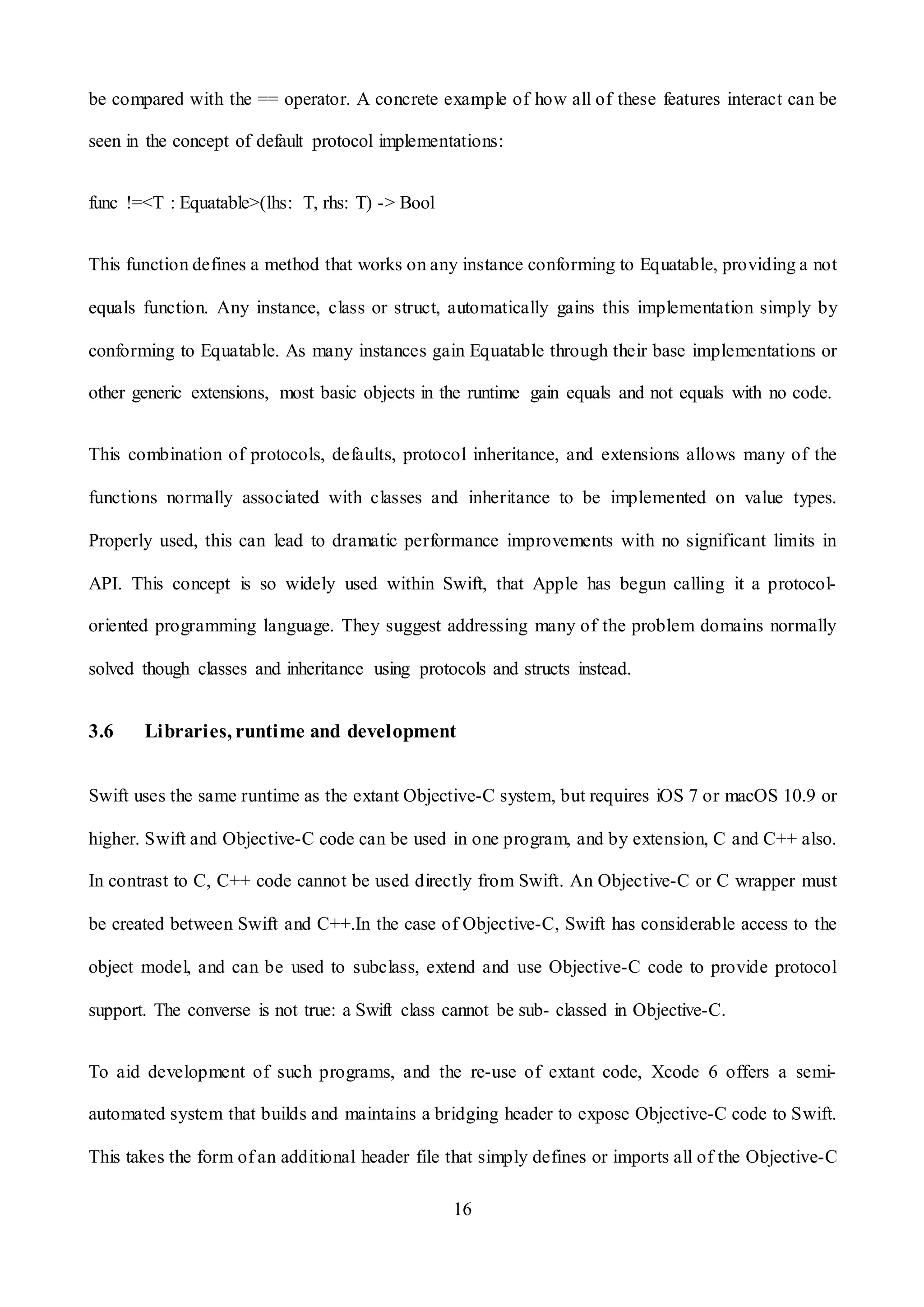 16
be compared with the == operator. A concrete example of how all of these features interact can be
seen in the concept of default protocol implementations:
func !=<T : Equatable>(lhs: T, rhs: T) -> Bool
This function defines a method that works on any instance conforming to Equatable, providing a not
equals function. Any instance, class or struct, automatically gains this implementation simply by
conforming to Equatable. As many instances gain Equatable through their base implementations or
other generic extensions, most basic objects in the runtime gain equals and not equals with no code.
This combination of protocols, defaults, protocol inheritance, and extensions allows many of the
functions normally associated with classes and inheritance to be implemented on value types.
Properly used, this can lead to dramatic performance improvements with no significant limits in
API. This concept is so widely used within Swift, that Apple has begun calling it a protocol-
oriented programming language. They suggest addressing many of the problem domains normally
solved though classes and inheritance using protocols and structs instead.
3.6 Libraries, runtime and development
Swift uses the same runtime as the extant Objective-C system, but requires iOS 7 or macOS 10.9 or
higher. Swift and Objective-C code can be used in one program, and by extension, C and C++ also.
In contrast to C, C++ code cannot be used directly from Swift. An Objective-C or C wrapper must
be created between Swift and C++.In the case of Objective-C, Swift has considerable access to the
object model, and can be used to subclass, extend and use Objective-C code to provide protocol
support. The converse is not true: a Swift class cannot be sub- classed in Objective-C.
To aid development of such programs, and the re-use of extant code, Xcode 6 offers a semi-
automated system that builds and maintains a bridging header to expose Objective-C code to Swift.
This takes the form of an additional header file that simply defines or imports all of the Objective-C
 