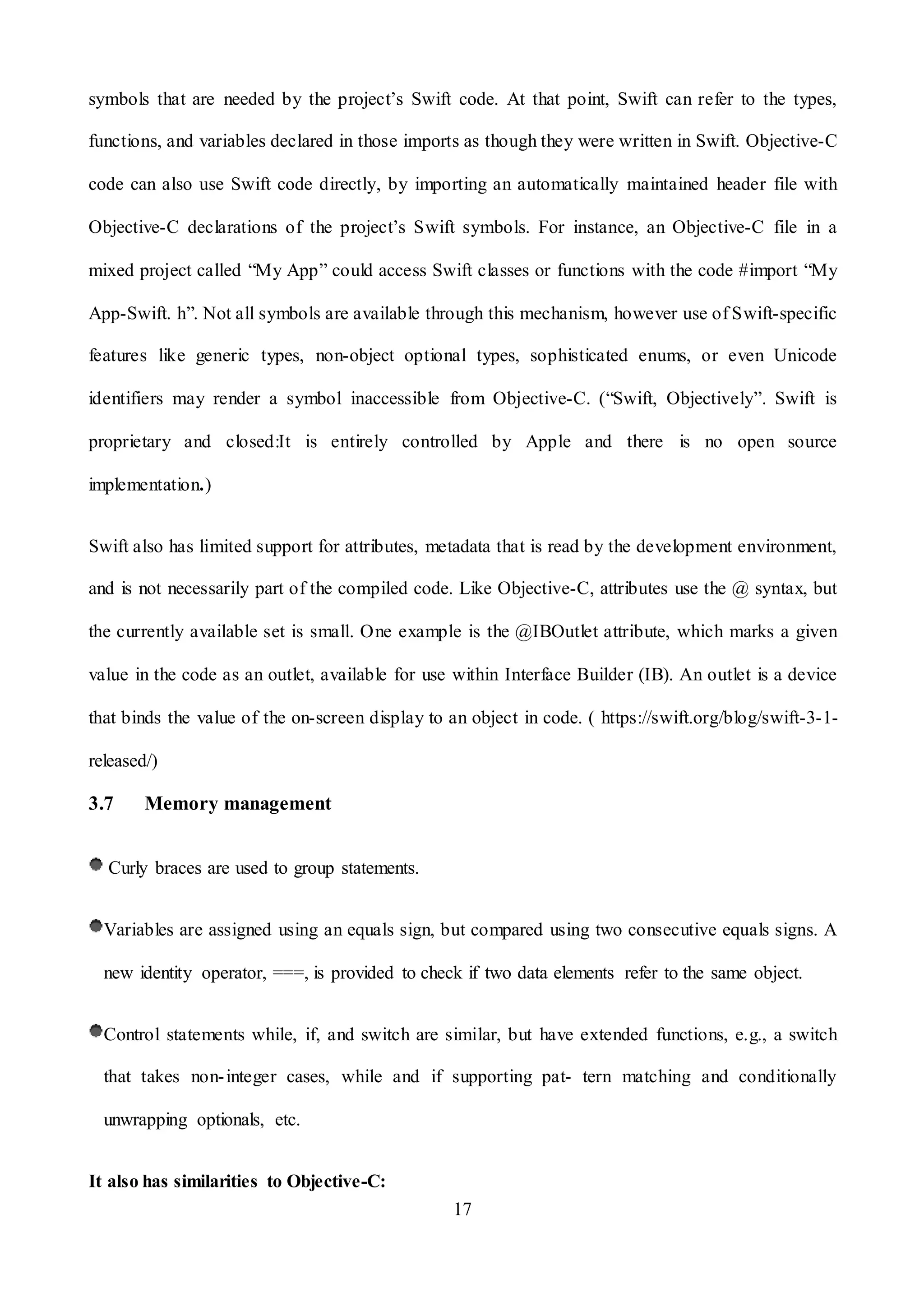 17
symbols that are needed by the project’s Swift code. At that point, Swift can refer to the types,
functions, and variables declared in those imports as though they were written in Swift. Objective-C
code can also use Swift code directly, by importing an automatically maintained header file with
Objective-C declarations of the project’s Swift symbols. For instance, an Objective-C file in a
mixed project called “My App” could access Swift classes or functions with the code #import “My
App-Swift. h”. Not all symbols are available through this mechanism, however use of Swift-specific
features like generic types, non-object optional types, sophisticated enums, or even Unicode
identifiers may render a symbol inaccessible from Objective-C. (“Swift, Objectively”. Swift is
proprietary and closed:It is entirely controlled by Apple and there is no open source
implementation.)
Swift also has limited support for attributes, metadata that is read by the development environment,
and is not necessarily part of the compiled code. Like Objective-C, attributes use the @ syntax, but
the currently available set is small. One example is the @IBOutlet attribute, which marks a given
value in the code as an outlet, available for use within Interface Builder (IB). An outlet is a device
that binds the value of the on-screen display to an object in code. ( https://swift.org/blog/swift-3-1-
released/)
3.7 Memory management
Curly braces are used to group statements.
Variables are assigned using an equals sign, but compared using two consecutive equals signs. A
new identity operator, ===, is provided to check if two data elements refer to the same object.
Control statements while, if, and switch are similar, but have extended functions, e.g., a switch
that takes non-integer cases, while and if supporting pat- tern matching and conditionally
unwrapping optionals, etc.
It also has similarities to Objective-C:
 