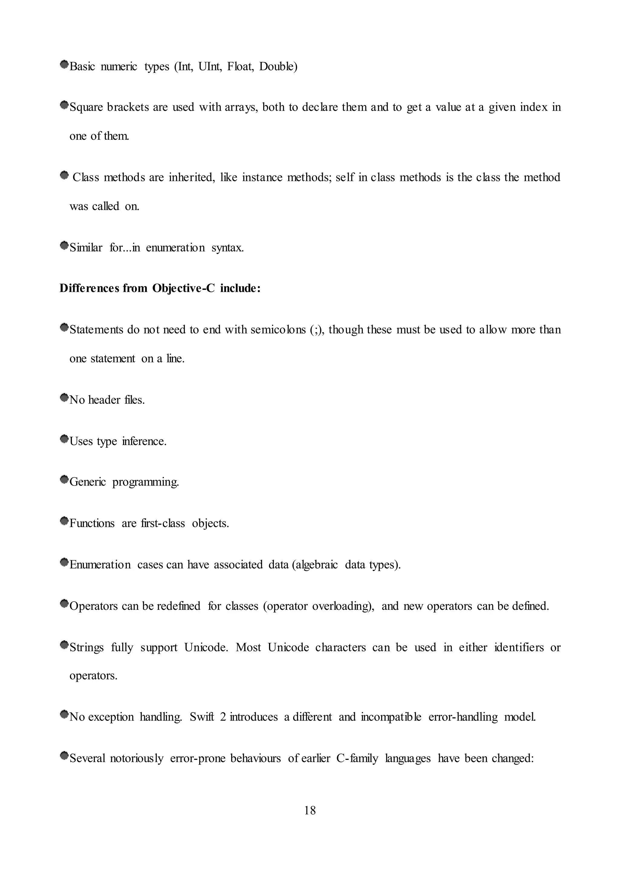 18
Basic numeric types (Int, UInt, Float, Double)
Square brackets are used with arrays, both to declare them and to get a value at a given index in
one of them.
Class methods are inherited, like instance methods; self in class methods is the class the method
was called on.
Similar for...in enumeration syntax.
Differences from Objective-C include:
Statements do not need to end with semicolons (;), though these must be used to allow more than
one statement on a line.
No header files.
Uses type inference.
Generic programming.
Functions are first-class objects.
Enumeration cases can have associated data (algebraic data types).
Operators can be redefined for classes (operator overloading), and new operators can be defined.
Strings fully support Unicode. Most Unicode characters can be used in either identifiers or
operators.
No exception handling. Swift 2 introduces a different and incompatible error-handling model.
Several notoriously error-prone behaviours of earlier C-family languages have been changed:
 