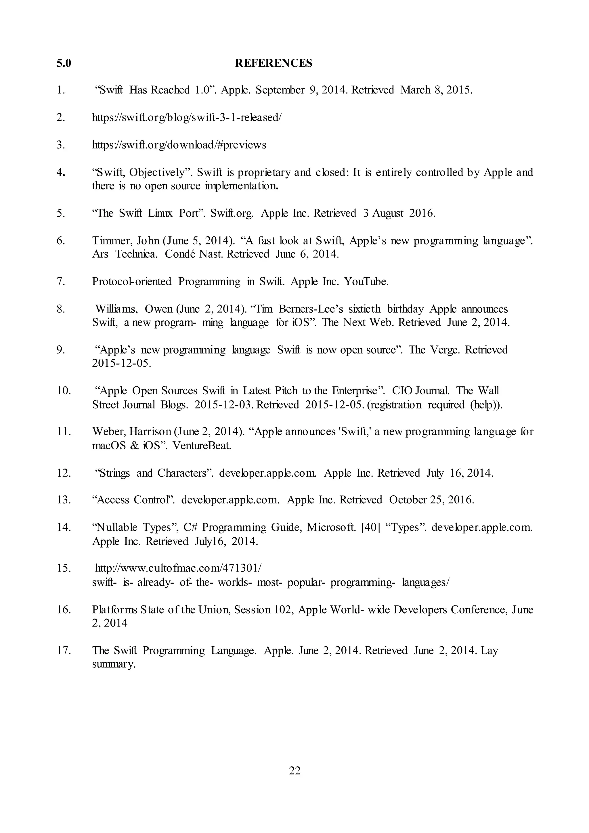 22
5.0 REFERENCES
1. “Swift Has Reached 1.0”. Apple. September 9, 2014. Retrieved March 8, 2015.
2. https://swift.org/blog/swift-3-1-released/
3. https://swift.org/download/#previews
4. “Swift, Objectively”. Swift is proprietary and closed: It is entirely controlled by Apple and
there is no open source implementation.
5. “The Swift Linux Port”. Swift.org. Apple Inc. Retrieved 3 August 2016.
6. Timmer, John (June 5, 2014). “A fast look at Swift, Apple’s new programming language”.
Ars Technica. Condé Nast. Retrieved June 6, 2014.
7. Protocol-oriented Programming in Swift. Apple Inc. YouTube.
8. Williams, Owen (June 2, 2014). “Tim Berners-Lee’s sixtieth birthday Apple announces
Swift, a new program- ming language for iOS”. The Next Web. Retrieved June 2, 2014.
9. “Apple’s new programming language Swift is now open source”. The Verge. Retrieved
2015-12-05.
10. “Apple Open Sources Swift in Latest Pitch to the Enterprise”. CIO Journal. The Wall
Street Journal Blogs. 2015-12-03. Retrieved 2015-12-05. (registration required (help)).
11. Weber, Harrison (June 2, 2014). “Apple announces 'Swift,' a new programming language for
macOS & iOS”. VentureBeat.
12. “Strings and Characters”. developer.apple.com. Apple Inc. Retrieved July 16, 2014.
13. “Access Control”. developer.apple.com. Apple Inc. Retrieved October 25, 2016.
14. “Nullable Types”, C# Programming Guide, Microsoft. [40] “Types”. developer.apple.com.
Apple Inc. Retrieved July16, 2014.
15. http://www.cultofmac.com/471301/
swift- is- already- of- the- worlds- most- popular- programming- languages/
16. Platforms State of the Union, Session 102, Apple World- wide Developers Conference, June
2, 2014
17. The Swift Programming Language. Apple. June 2, 2014. Retrieved June 2, 2014. Lay
summary.
 