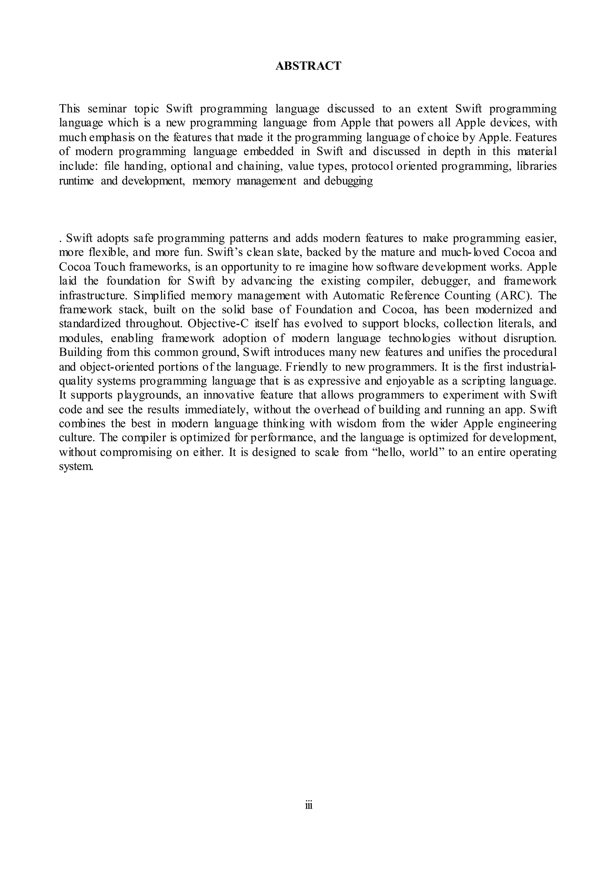 iii
ABSTRACT
This seminar topic Swift programming language discussed to an extent Swift programming
language which is a new programming language from Apple that powers all Apple devices, with
much emphasis on the features that made it the programming language of choice by Apple. Features
of modern programming language embedded in Swift and discussed in depth in this material
include: file handing, optional and chaining, value types, protocol oriented programming, libraries
runtime and development, memory management and debugging
. Swift adopts safe programming patterns and adds modern features to make programming easier,
more flexible, and more fun. Swift’s clean slate, backed by the mature and much-loved Cocoa and
Cocoa Touch frameworks, is an opportunity to re imagine how software development works. Apple
laid the foundation for Swift by advancing the existing compiler, debugger, and framework
infrastructure. Simplified memory management with Automatic Reference Counting (ARC). The
framework stack, built on the solid base of Foundation and Cocoa, has been modernized and
standardized throughout. Objective-C itself has evolved to support blocks, collection literals, and
modules, enabling framework adoption of modern language technologies without disruption.
Building from this common ground, Swift introduces many new features and unifies the procedural
and object-oriented portions of the language. Friendly to new programmers. It is the first industrial-
quality systems programming language that is as expressive and enjoyable as a scripting language.
It supports playgrounds, an innovative feature that allows programmers to experiment with Swift
code and see the results immediately, without the overhead of building and running an app. Swift
combines the best in modern language thinking with wisdom from the wider Apple engineering
culture. The compiler is optimized for performance, and the language is optimized for development,
without compromising on either. It is designed to scale from “hello, world” to an entire operating
system.
 