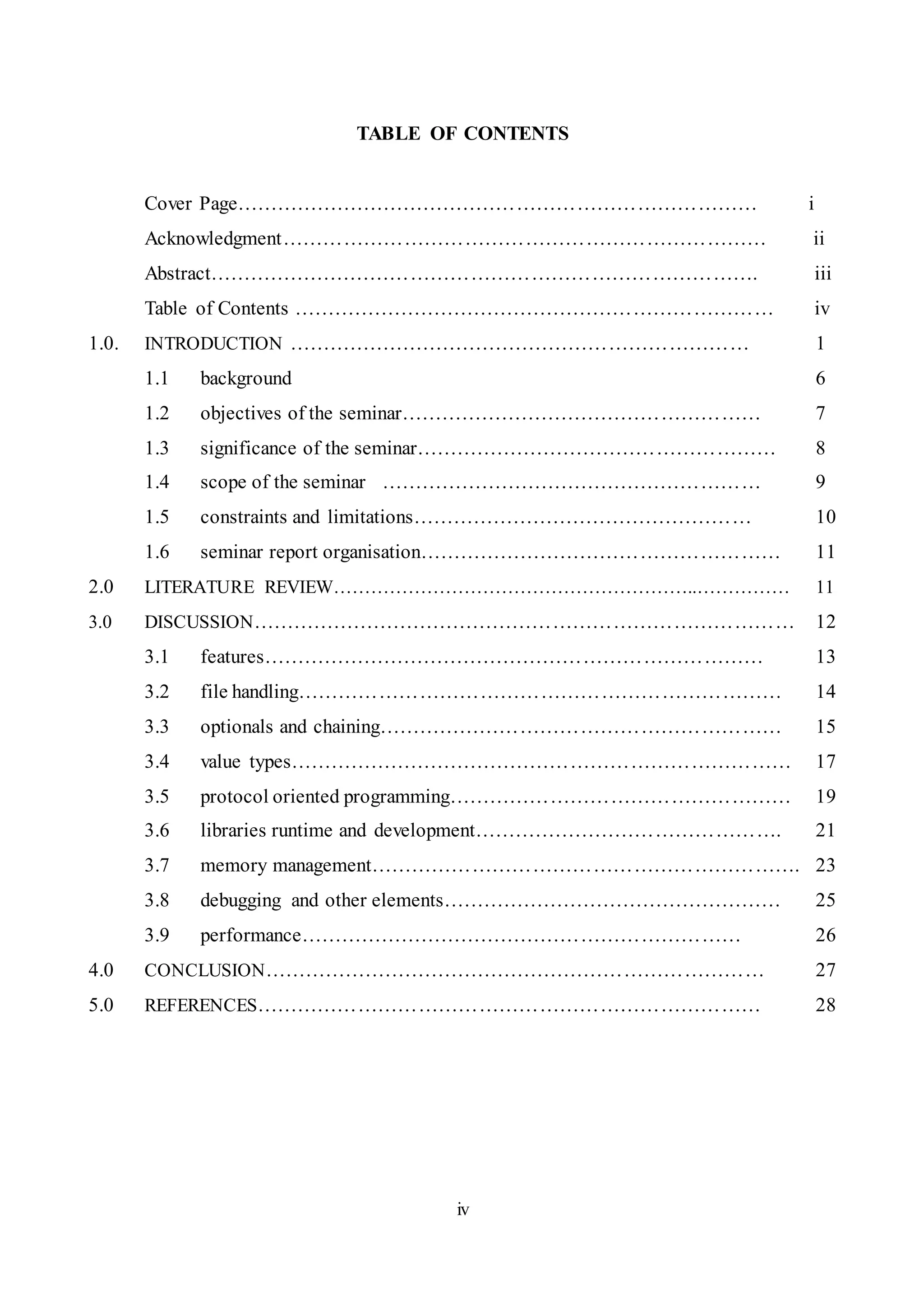 iv
TABLE OF CONTENTS
Cover Page…………………………………………………………………… i
Acknowledgment……………………………………………………………… ii
Abstract………………………………………………………………………. iii
Table of Contents ……………………………………………………………… iv
1.0. INTRODUCTION …………………………………………………………… 1
1.1 background 6
1.2 objectives of the seminar……………………………………………… 7
1.3 significance of the seminar……………………………………………… 8
1.4 scope of the seminar ………………………………………………… 9
1.5 constraints and limitations…………………………………………… 10
1.6 seminar report organisation……………………………………………… 11
2.0 LITERATURE REVIEW…………………………………………………..…………… 11
3.0 DISCUSSION……………………………………………………………………… 12
3.1 features………………………………………………………………… 13
3.2 file handling……………………………………………………………… 14
3.3 optionals and chaining…………………………………………………… 15
3.4 value types………………………………………………………………… 17
3.5 protocol oriented programming…………………………………………… 19
3.6 libraries runtime and development………………………………………. 21
3.7 memory management………………………………………………………. 23
3.8 debugging and other elements…………………………………………… 25
3.9 performance………………………………………………………… 26
4.0 CONCLUSION………………………………………………………………… 27
5.0 REFERENCES………………………………………………………………… 28
 