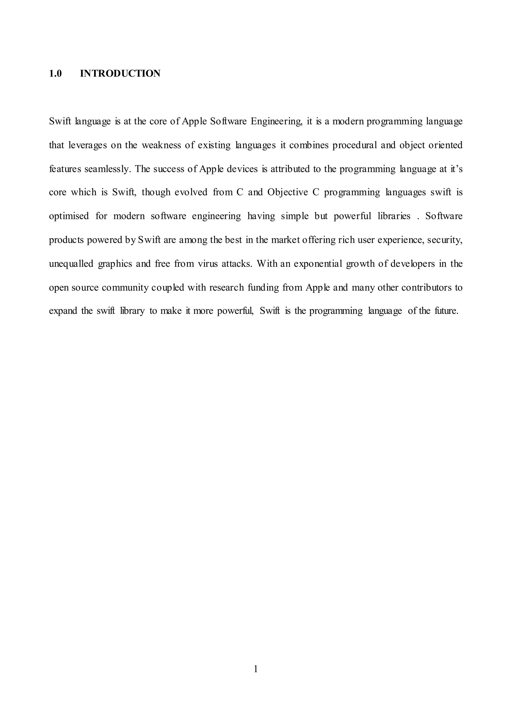 1
1.0 INTRODUCTION
Swift language is at the core of Apple Software Engineering, it is a modern programming language
that leverages on the weakness of existing languages it combines procedural and object oriented
features seamlessly. The success of Apple devices is attributed to the programming language at it’s
core which is Swift, though evolved from C and Objective C programming languages swift is
optimised for modern software engineering having simple but powerful libraries . Software
products powered by Swift are among the best in the market offering rich user experience, security,
unequalled graphics and free from virus attacks. With an exponential growth of developers in the
open source community coupled with research funding from Apple and many other contributors to
expand the swift library to make it more powerful, Swift is the programming language of the future.
 