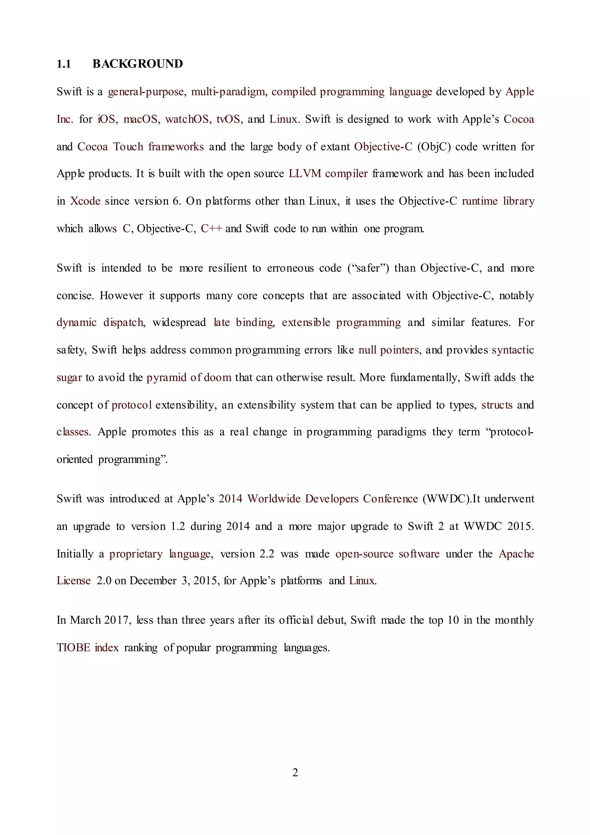 2
1.1 BACKGROUND
Swift is a general-purpose, multi-paradigm, compiled programming language developed by Apple
Inc. for iOS, macOS, watchOS, tvOS, and Linux. Swift is designed to work with Apple’s Cocoa
and Cocoa Touch frameworks and the large body of extant Objective-C (ObjC) code written for
Apple products. It is built with the open source LLVM compiler framework and has been included
in Xcode since version 6. On platforms other than Linux, it uses the Objective-C runtime library
which allows C, Objective-C, C++ and Swift code to run within one program.
Swift is intended to be more resilient to erroneous code (“safer”) than Objective-C, and more
concise. However it supports many core concepts that are associated with Objective-C, notably
dynamic dispatch, widespread late binding, extensible programming and similar features. For
safety, Swift helps address common programming errors like null pointers, and provides syntactic
sugar to avoid the pyramid of doom that can otherwise result. More fundamentally, Swift adds the
concept of protocol extensibility, an extensibility system that can be applied to types, structs and
classes. Apple promotes this as a real change in programming paradigms they term “protocol-
oriented programming”.
Swift was introduced at Apple’s 2014 Worldwide Developers Conference (WWDC).It underwent
an upgrade to version 1.2 during 2014 and a more major upgrade to Swift 2 at WWDC 2015.
Initially a proprietary language, version 2.2 was made open-source software under the Apache
License 2.0 on December 3, 2015, for Apple’s platforms and Linux.
In March 2017, less than three years after its official debut, Swift made the top 10 in the monthly
TIOBE index ranking of popular programming languages.
 