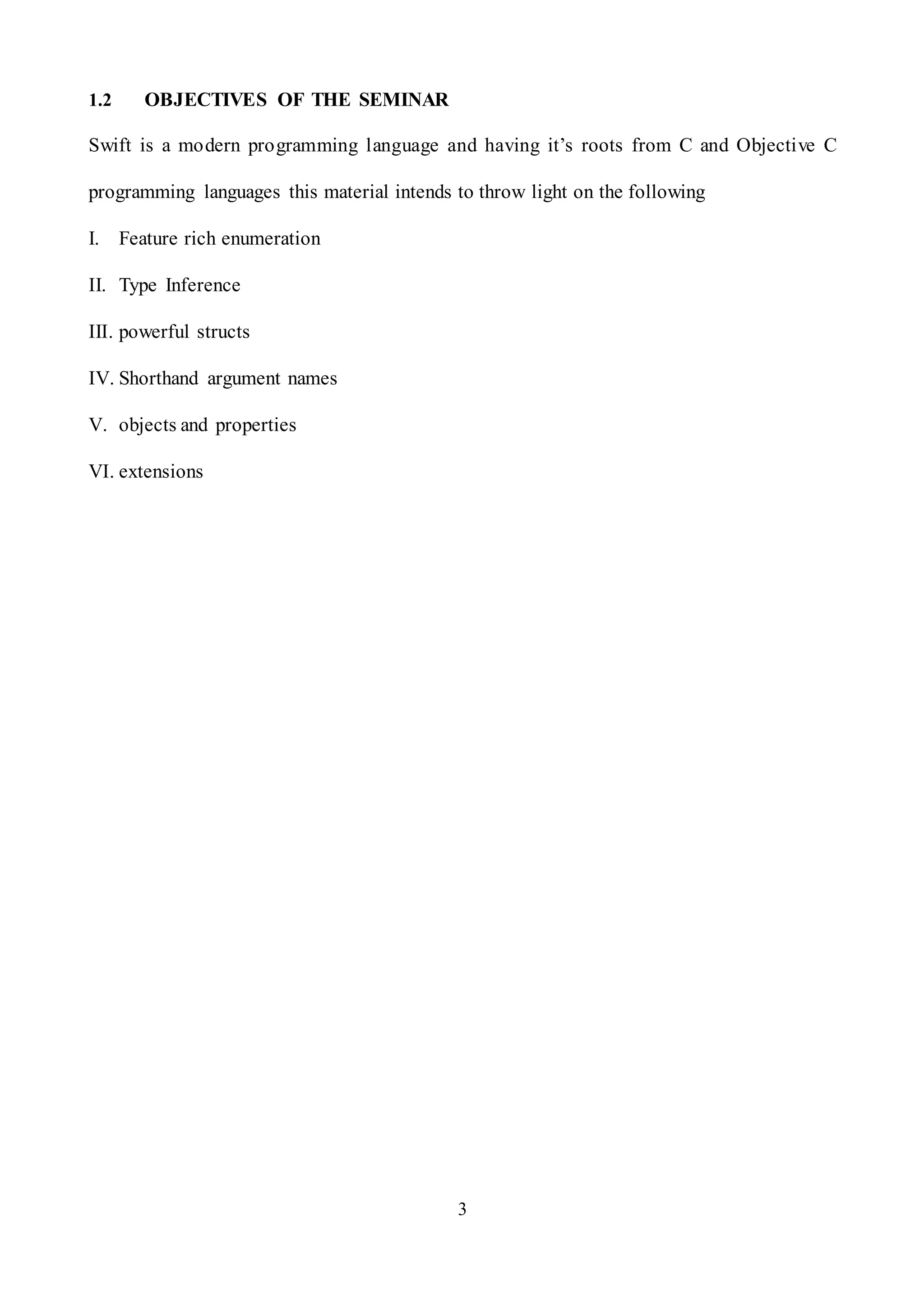 3
1.2 OBJECTIVES OF THE SEMINAR
Swift is a modern programming language and having it’s roots from C and Objective C
programming languages this material intends to throw light on the following
I. Feature rich enumeration
II. Type Inference
III. powerful structs
IV. Shorthand argument names
V. objects and properties
VI. extensions
 