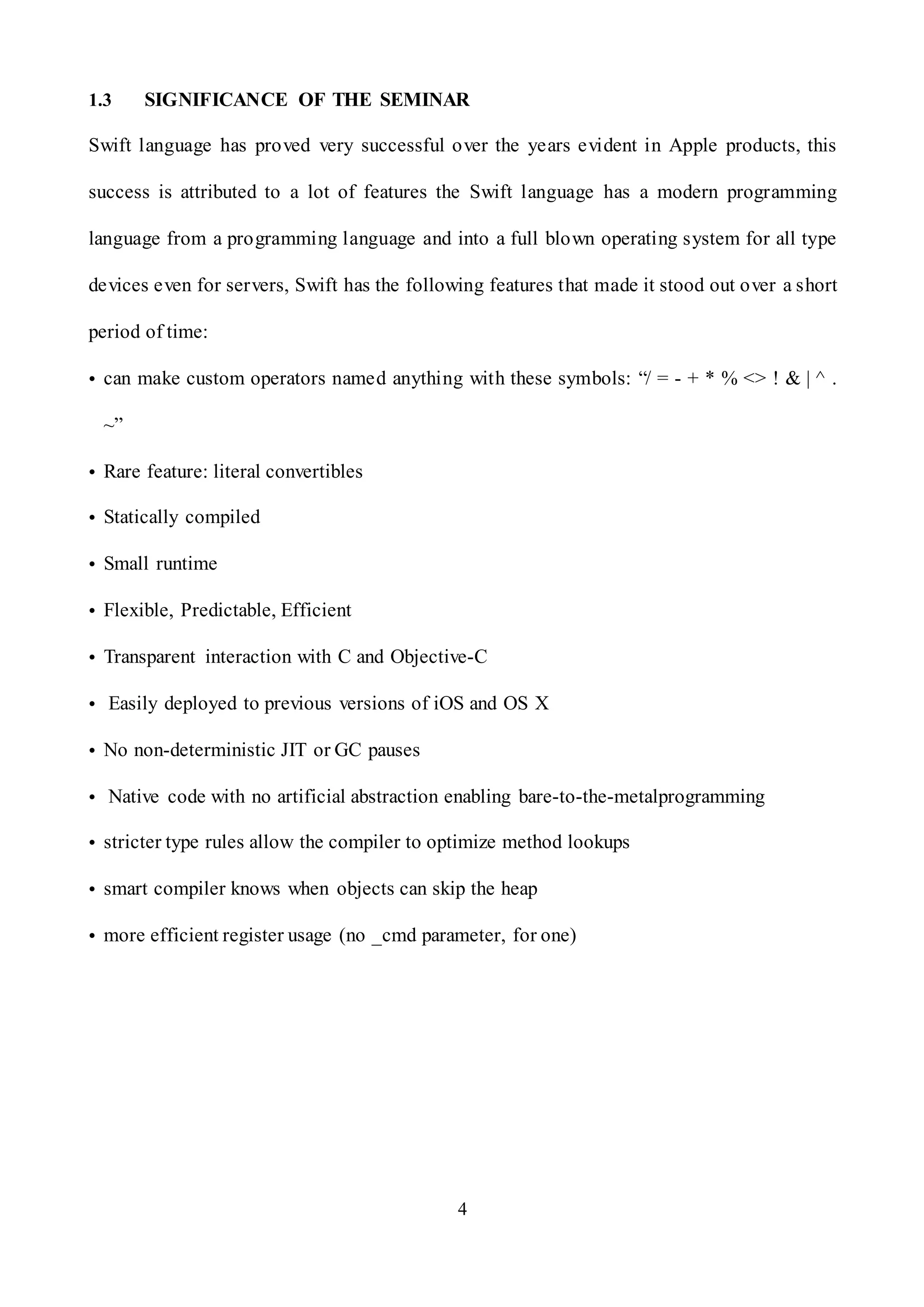 4
1.3 SIGNIFICANCE OF THE SEMINAR
Swift language has proved very successful over the years evident in Apple products, this
success is attributed to a lot of features the Swift language has a modern programming
language from a programming language and into a full blown operating system for all type
devices even for servers, Swift has the following features that made it stood out over a short
period of time:
• can make custom operators named anything with these symbols: “/ = - + * % <> ! & | ^ .
~”
• Rare feature: literal convertibles
• Statically compiled
• Small runtime
• Flexible, Predictable, Efficient
• Transparent interaction with C and Objective-C
• Easily deployed to previous versions of iOS and OS X
• No non-deterministic JIT or GC pauses
• Native code with no artificial abstraction enabling bare-to-the-metalprogramming
• stricter type rules allow the compiler to optimize method lookups
• smart compiler knows when objects can skip the heap
• more efficient register usage (no _cmd parameter, for one)
 