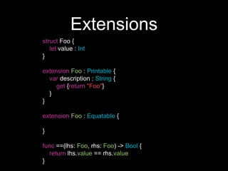 Extensions
struct Foo {
let value : Int
}
extension Foo : Printable {
var description : String {
get {return "Foo"}
}
}
extension Foo : Equatable {
}
func ==(lhs: Foo, rhs: Foo) -> Bool {
return lhs.value == rhs.value
}
 