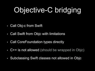 Objective-C bridging
• Call Obj-c from Swift
• Call Swift from Objc with limitations
• Call CoreFoundation types directly
• C++ is not allowed (should be wrapped in Objc)
• Subclassing Swift classes not allowed in Objc
 