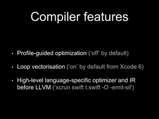 Compiler features
• Profile-guided optimization (‘off’ by default)
• Loop vectorisation (‘on’ by default from Xcode 6)
• High-level language-specific optimizer and IR
before LLVM (‘xcrun swift t.swift -O -emit-sil')
 