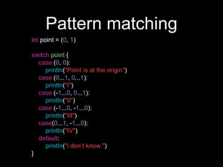 Pattern matching
let point = (0, 1)
switch point {
case (0, 0):
println("Point is at the origin")
case (0...1, 0...1):
println("I")
case (-1...0, 0...1):
println("II")
case (-1...0, -1...0):
println("III")
case(0...1, -1...0):
println("IV")
default:
println(“I don’t know.")
}
 