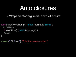 Auto closures
• Wraps function argument in explicit closure
func assert(condition:() -> Bool, message: String) {
#if DEBUG
if !condition() { println(message) }
#endif
}
assert({5 % 2 == 0}, "5 isn't an even number.")
 