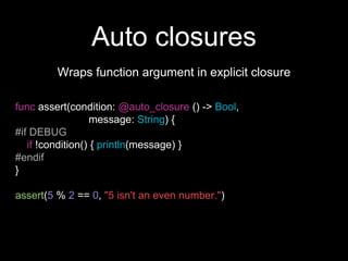 Auto closures
Wraps function argument in explicit closure
func assert(condition: @auto_closure () -> Bool,
message: String) {
#if DEBUG
if !condition() { println(message) }
#endif
}
assert(5 % 2 == 0, "5 isn't an even number.")
 