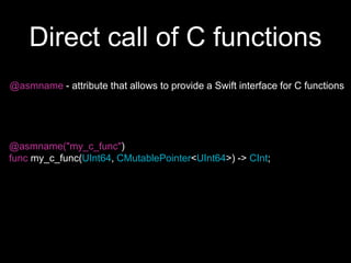 Direct call of C functions
@asmname - attribute that allows to provide a Swift interface for C functions
@asmname("my_c_func")
func my_c_func(UInt64, CMutablePointer<UInt64>) -> CInt;
 