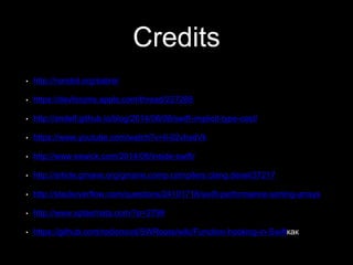 Credits
• http://nondot.org/sabre/
• https://devforums.apple.com/thread/227288
• http://andelf.github.io/blog/2014/06/08/swift-implicit-type-cast/
• https://www.youtube.com/watch?v=Ii-02vhsdVk
• http://www.eswick.com/2014/06/inside-swift/
• http://article.gmane.org/gmane.comp.compilers.clang.devel/37217
• http://stackoverflow.com/questions/24101718/swift-performance-sorting-arrays
• http://www.splasmata.com/?p=2798
• https://github.com/rodionovd/SWRoute/wiki/Function-hooking-in-Swiftкак
 