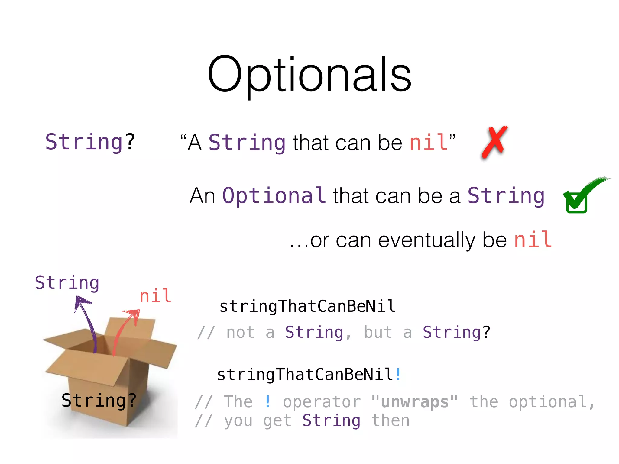 Optionals
String? “A String that can be nil”
An Optional that can be a String
…or can eventually be nil
String?
String
nil
stringThatCanBeNil
// not a String, but a String?
stringThatCanBeNil!
// The ! operator "unwraps" the optional,
// you get String then
 