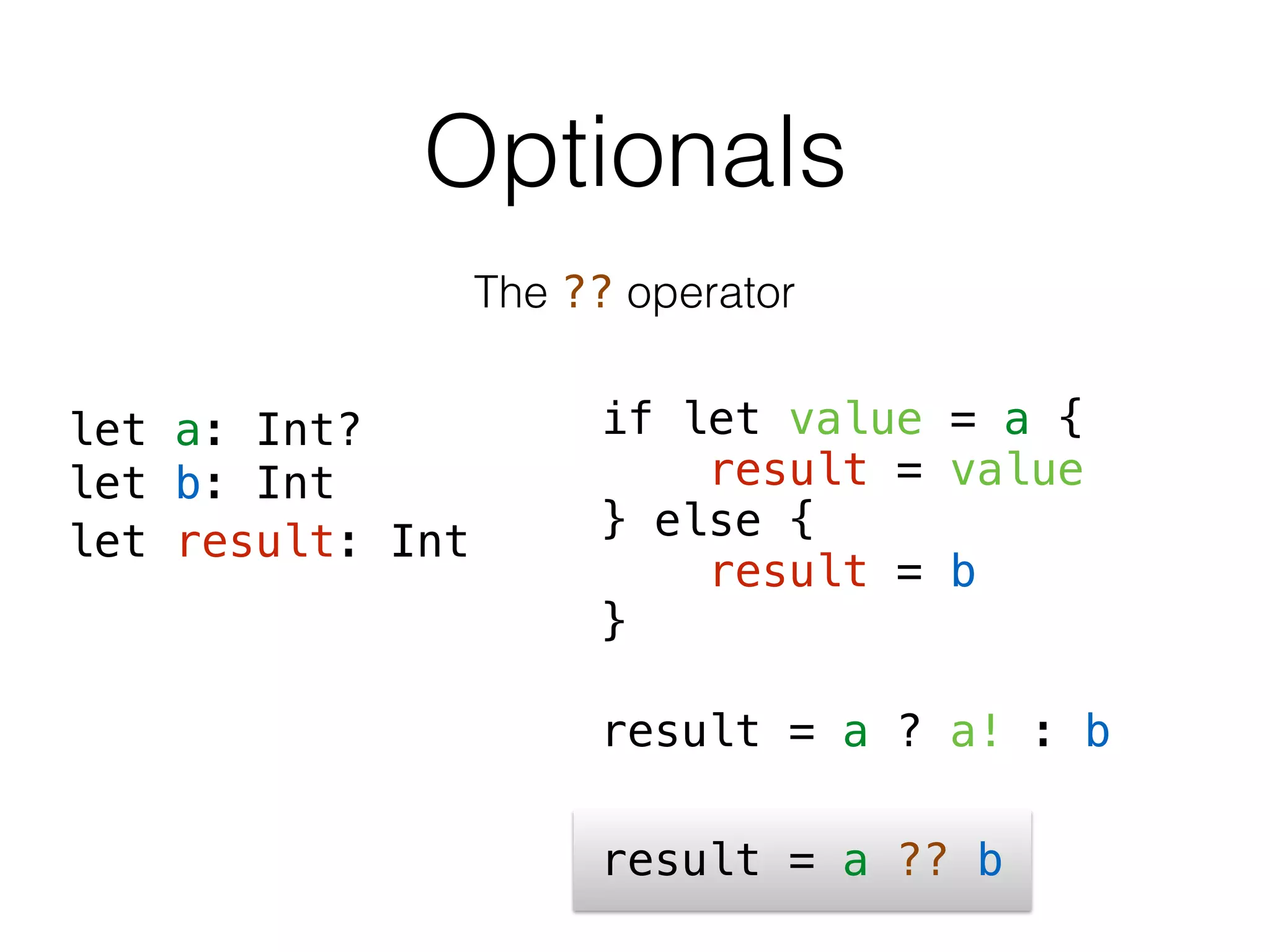 Optionals
The ?? operator
result = a ?? b
if let value = a {
result = value
} else {
result = b
}
result = a ? a! : b
let a: Int?
let b: Int
let result: Int
 