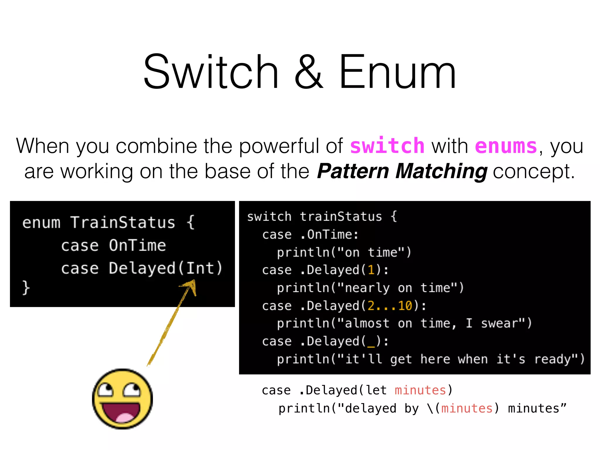 When you combine the powerful of switch with enums, you
are working on the base of the Pattern Matching concept.
case .Delayed(let minutes)
println("delayed by (minutes) minutes”
Switch & Enum
 