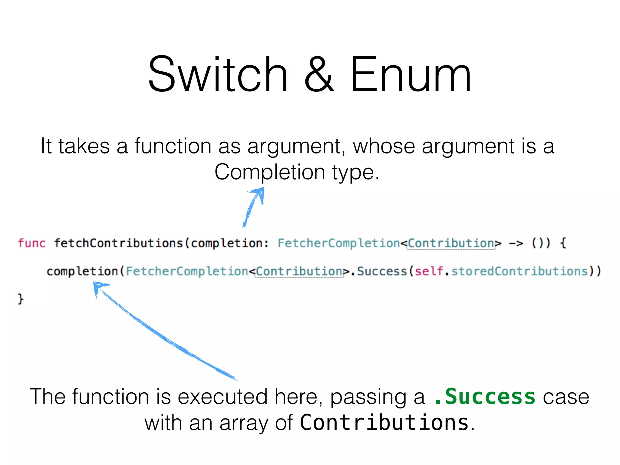 It takes a function as argument, whose argument is a
Completion type.
The function is executed here, passing a .Success case
with an array of Contributions.
Switch & Enum
 