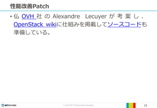 © 2019 NTT TechnoCross Corporation 15
性能改善Patch
• 仏 OVH 社 の Alexandre Lecuyer が 考 案 し 、
OpenStack wikiに仕組みを掲載してソースコードも
準備している。
 