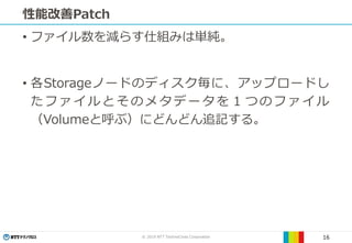 © 2019 NTT TechnoCross Corporation 16
性能改善Patch
• ファイル数を減らす仕組みは単純。
• 各Storageノードのディスク毎に、アップロードし
たファイルとそのメタデータを１つのファイル
（Volumeと呼ぶ）にどんどん追記する。
 