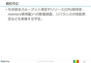 © 2019 NTT TechnoCross Corporation 31
おわりに
• 引き続きスループット測定やリソース(CPU使用率、
memory使用量)への影響調査、リバランスの性能測
定なども実施する予定。
 