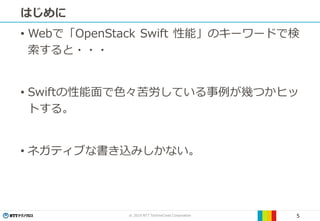 © 2019 NTT TechnoCross Corporation 5
はじめに
• Webで「OpenStack Swift 性能」のキーワードで検
索すると・・・
• Swiftの性能面で色々苦労している事例が幾つかヒッ
トする。
• ネガティブな書き込みしかない。
 