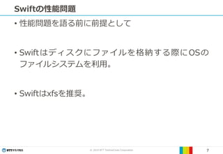 © 2019 NTT TechnoCross Corporation 7
Swiftの性能問題
• 性能問題を語る前に前提として
• Swiftはディスクにファイルを格納する際にOSの
ファイルシステムを利用。
• Swiftはxfsを推奨。
 