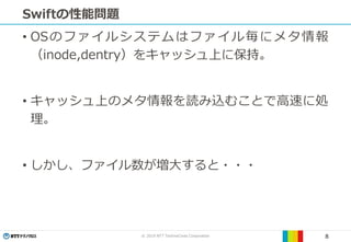 © 2019 NTT TechnoCross Corporation 8
Swiftの性能問題
• OSのファイルシステムはファイル毎にメタ情報
（inode,dentry）をキャッシュ上に保持。
• キャッシュ上のメタ情報を読み込むことで高速に処
理。
• しかし、ファイル数が増大すると・・・
 