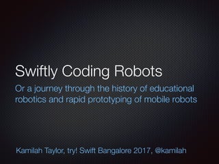 Swiftly Coding Robots
Or a journey through the history of educational
robotics and rapid prototyping of mobile robots
Kamilah Taylor, try! Swift Bangalore 2017, @kamilah
 