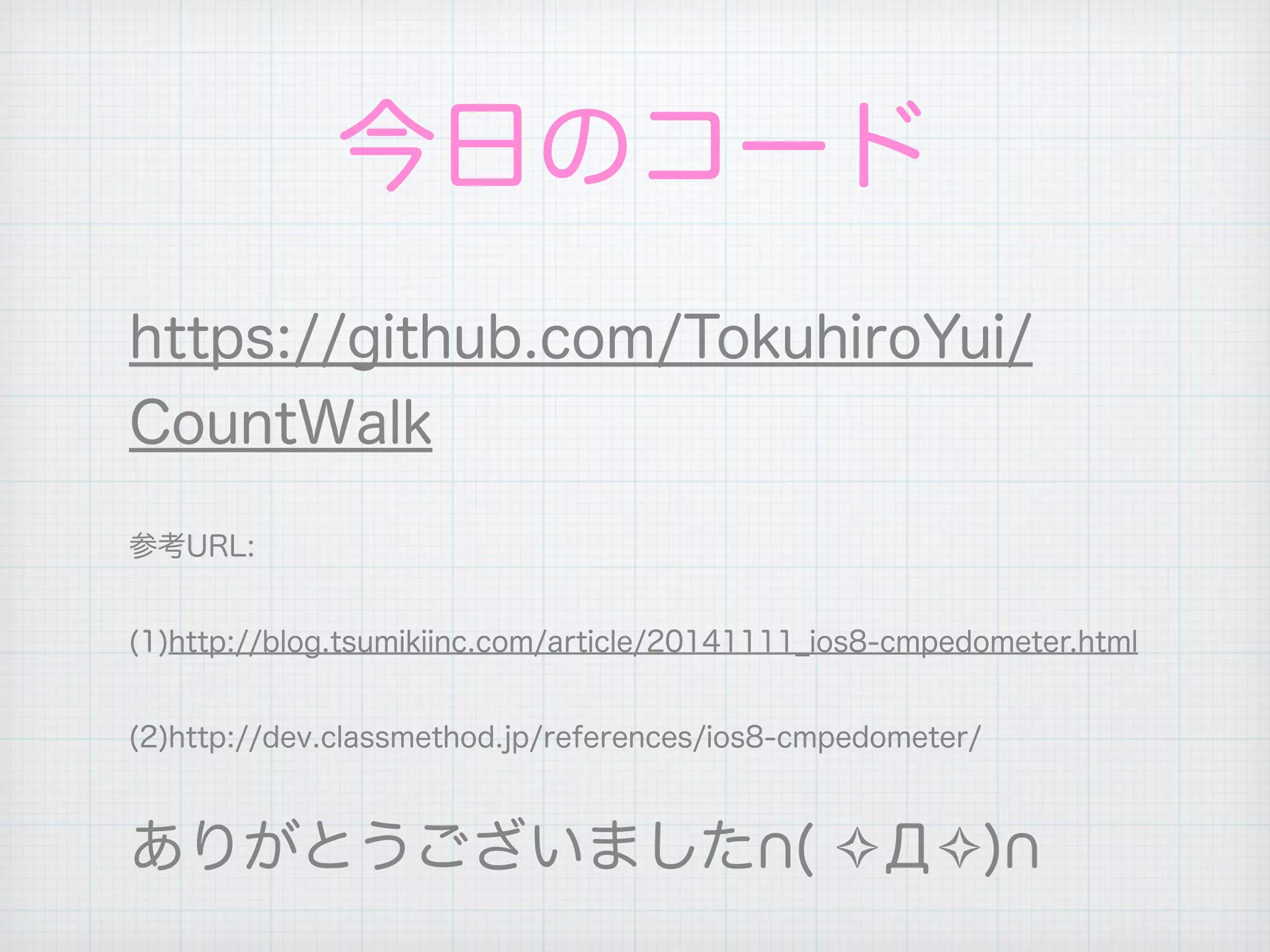 今日のコード
https://github.com/TokuhiroYui/
CountWalk
参考URL:
(1)http://blog.tsumikiinc.com/article/20141111_ios8-cmpedometer.html
(2)http://dev.classmethod.jp/references/ios8-cmpedometer/
ありがとうございました ( ✧Д✧)
 