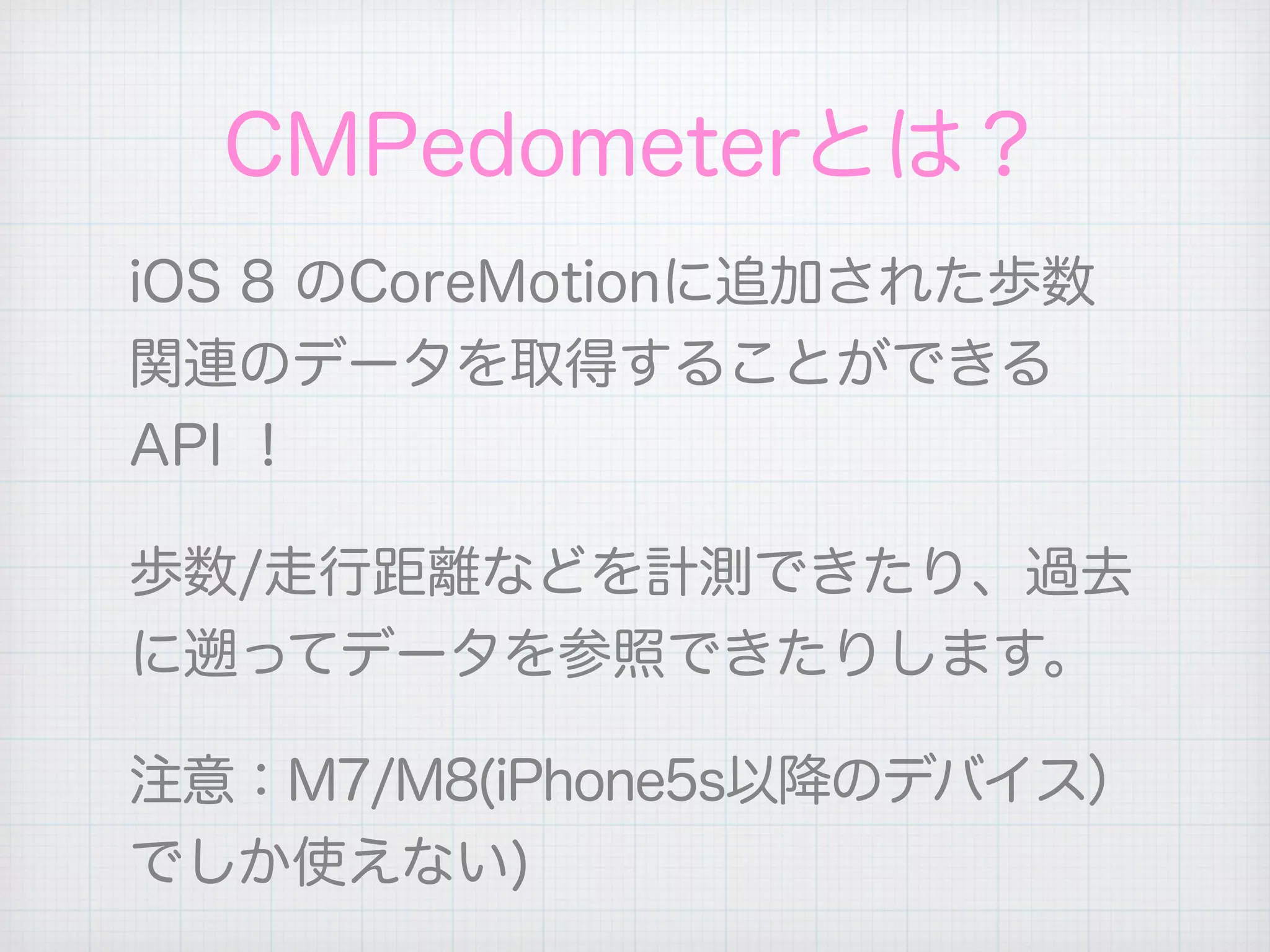 CMPedometerとは？
iOS 8 のCoreMotionに追加された歩数
関連のデータを取得することができる
API ！
歩数/走行距離などを計測できたり、過去
に遡ってデータを参照できたりします。
注意：M7/M8(iPhone5s以降のデバイス）
でしか使えない)
 