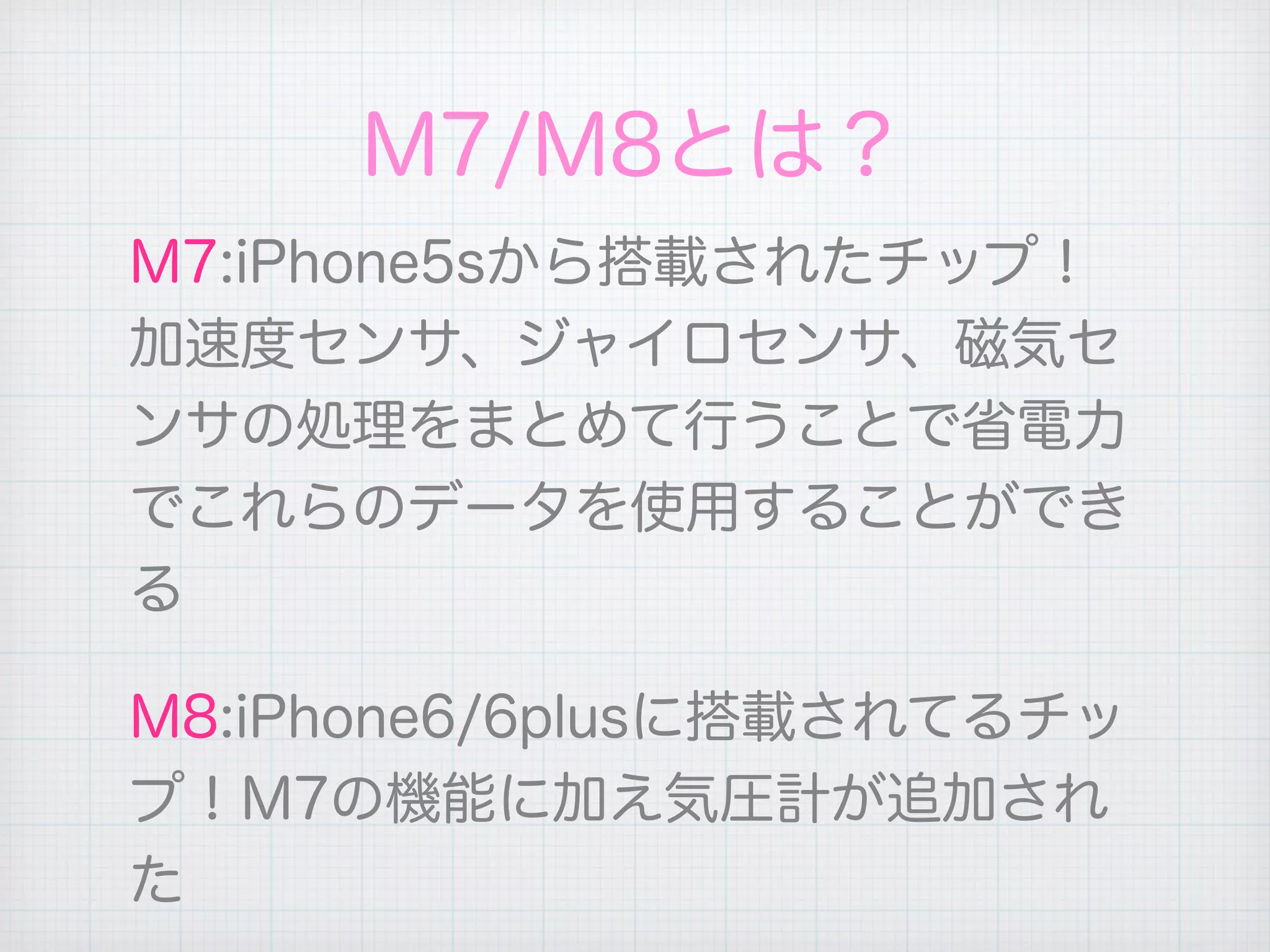 M7/M8とは？
M7:iPhone5sから搭載されたチップ！
加速度センサ、ジャイロセンサ、磁気セ
ンサの処理をまとめて行うことで省電力
でこれらのデータを使用することができ
る
M8:iPhone6/6plusに搭載されてるチッ
プ！M7の機能に加え気圧計が追加され
た
 