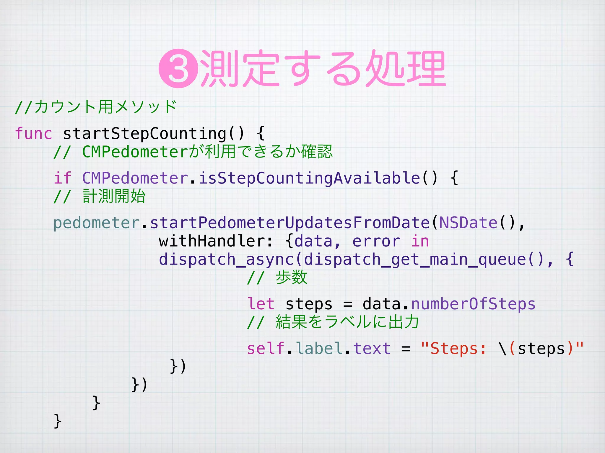 ❸測定する処理
//カウント用メソッド
func startStepCounting() {
// CMPedometerが利用できるか確認
if CMPedometer.isStepCountingAvailable() {
// 計測開始
pedometer.startPedometerUpdatesFromDate(NSDate(),     
         withHandler: {data, error in          
         dispatch_async(dispatch_get_main_queue(), {
// 歩数
let steps = data.numberOfSteps
// 結果をラベルに出力
self.label.text = "Steps: (steps)"
})
})
}
}
 