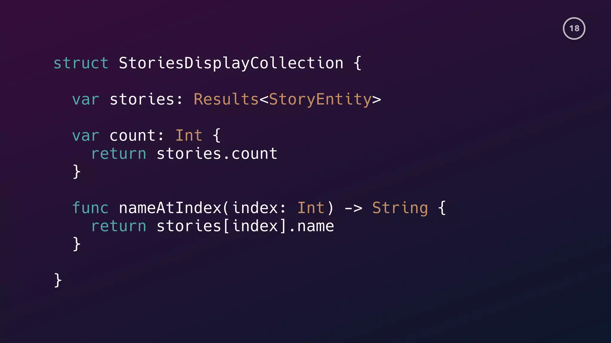 18
struct StoriesDisplayCollection {
var stories: Results<StoryEntity>
var count: Int {
return stories.count
}
func nameAtIndex(index: Int) -> String {
return stories[index].name
}
}
 