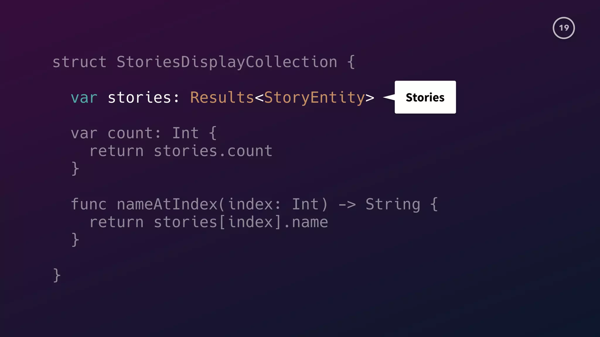 19
struct StoriesDisplayCollection {
var stories: Results<StoryEntity>
var count: Int {
return stories.count
}
func nameAtIndex(index: Int) -> String {
return stories[index].name
}
}
Stories
 